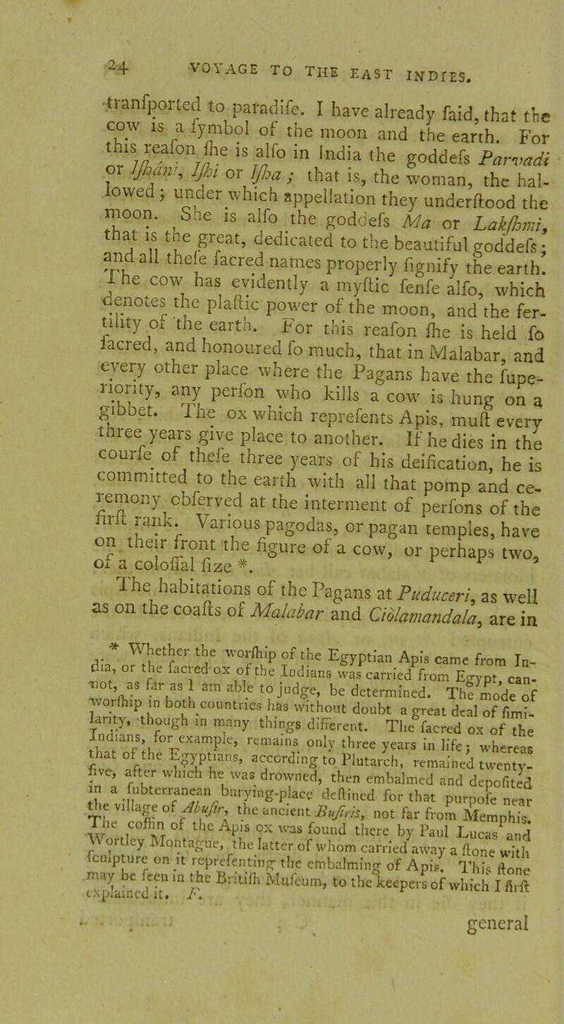 tranfported to pafadife. I have already faid, that tTie cow iS a fymbol ox the raoon and the earth. For this reafon fhe is alfo in India the goddefs Parvadi 01 ßjan , IJhi or JJha ; that is, the vornan, the hal- iovved j under whic> appellation they underftood the moon. Sae is alfo the goddefs Ma or Lakfhmi, that is tne great, dedicated to the beautiful goddefs: and all theie facred natnes properly fignify the earth. jhe cow has evidently a myftic fenfe alfo, which denotes the plafhc power of the moon, and the fer- tility oi the eartn. For this reafon fhe is held fo lacred, and honoured fo much, that in Malabar, and every other place where the Pagans have the fupe- nonty, any perlon^vho kills a cow is hung on a gioDet. I he ox which reprefents Apis, muft every three years give place to another. If he dies in the courfe of thefe three years of his deification, he is coinmitted to the earth with all that pomp and ce- rernony obferved at the interment of perfons of the 1 f . ' Variotts pagodas, or pagan temples, have on their front the figure of a cow, or perhaps two, of a coloffal fize *. * 5 ihe habitations of the Pagans at PuducerL as well as on the coafts of Malabar and Ciblamandala, are in * Whether the wor/hip of the Egyptian Apis came from In- dia, or the facred ox of the Indians was carried from Egypt, can- iiot, as far as 1 am able to judge, be dctermined. Tlulmode of %vorthip in both countries has without doubt a great deal of fimi- anty, though in many things different. The facred ox of the Indians, for exampie, remams only three years in life; whereas that of the Egyptians, according to Plutarch, remained twenty- five, after which he was drowned, then embalmed and depofited ;,n a ^bterranean burymg-placc deftined forthat purpofe near tie village of Abufir, the ancient Bufirh, not far from Memphis Tne cofhn of the Apis ox was found there by Paul Lucas^nd or ey 1 ontague, the latter of whöm carried away a flone with culpture on lt reprefentmg the embalming of Apis. This ftone x xiJaincd it! in/'C MufeUm’ to the keePers of which I firft general