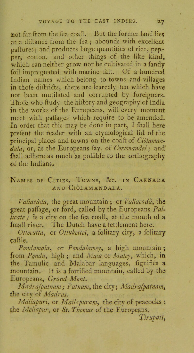 V not far from the fea-coaft. But the former land lies at a diltance from the i’ea; abounds with excellent paltures; and produces large quantities of rice, pep- per, cotton, and other things of the like kind, which can neither grow nor be cultivated in a fandy foil impregnated with marine falt. Of a hundred Indian names which belong to towns and villages in thofe diftricts, there are lcarcely ten which have not been mutilated and corrupted by foreigners. Thofe w'ho ftudy the hiltory and geography of lndia in the works of the Europeans, will every moment meet with paflages which require to be amended. In order that this may be done in part, I Ihall here prelent the reader with an etymological lift of the principal places and towns on the coalt of Cidlaman- dala, or, as the Europeans fay of Coromandel; and fliall adhere as much as poilible to the orthography of the Indians. Names of Cities, Towns, &c. in Carnada AND ClÖLAMANDAL A. Valiacäda, the great mountain ; or Valiacadä, the great paffage, or ford, called by the Europeans Pal- licate ; is a city on the fea coalt, at the mouth of a fmall river. The Dutch have a fettlement here. Ottocutta, or Ottukotlei, a lolitary city, a folitary caftle. Pondamala, or Pondalamey, a high mountain ; from Pondu, high ; and Aiata or Maley, which, in the Tamulic and Malabar languages, fignifies a mountain. 1t is a fortified mountain, called by the Europeans, Grand Mont. Madrafpatnam; Patnam, the city; Madra/patnanij the city of Madras. Mdilapuri, or Maihpuram, the city of peacocks : fhe Meliapur. or St. Thomas of the Europeans. Tirupati,