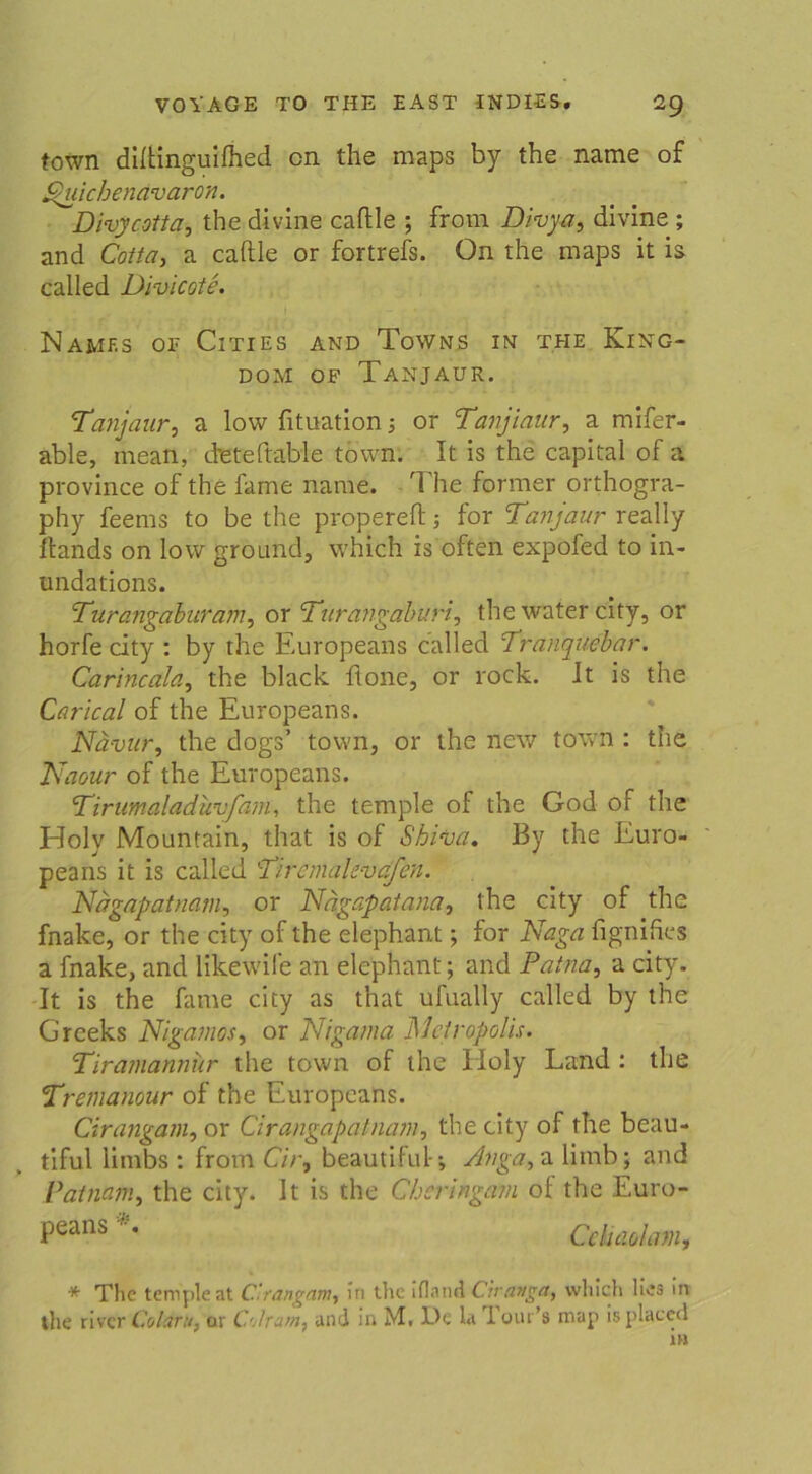 town diftinguifhed cn the maps by the name of Spuichenavaron. Divycotta, the divine caftle ; from Divya, divine; and Cotta, a caftle or fortrefs. On the maps it is called Divicote. NaMF.S OE ClTIES AND ToWNS IN THE KlNG- DOM OF TANJAUR. Tanjaur, a low fituation; or Tanjiaur, a rnifer- able, mean, d'eteftable town. It is the Capital of a province of the fame name. The former orthogra- phy feems to be the propereft; for Tanjaur really ftands on low ground, which is offen expofed to in- undations. Turcjigaburam, or Turangaburi, the water city, or horfe city : by the Europeans called Tranquebar. Carincala, the black, ftone, or rock. It is the Carlcal of the Europeans. Nävur, the dogs’ town, or the new town : the Naour of the Europeans. 'Tirumaladuvfam, the temple of the God of the Holv Mountain, that is of Shiva. By the Euro- peans it is called '-T'/remaC-vefcn. Nagapatnam, or Nägapatana, the city of the fnake, or the city of the elephant; for Naga fignifies a fnake, and likewife an elephant; and Patna, a city. It is the fame city as that ufually called by the Grceks Nigamos, or Nigama Metropolis. Tiramannur the town of the Holy Land : the Tremanour of the Europeans. Cirangam, or Cirangapatnam, the city of the beau- tiful limbs : from Cir, beautiful-; Anga, a limb; and Patnam, the city. It is the Chcringam oi the Euro- Peans *• CeUmkm, * The temple at Cirangam, In the ifland dränget, which lies in the river Coldru, or C'jlrarn, and in M. De la i our’s map is placcd in
