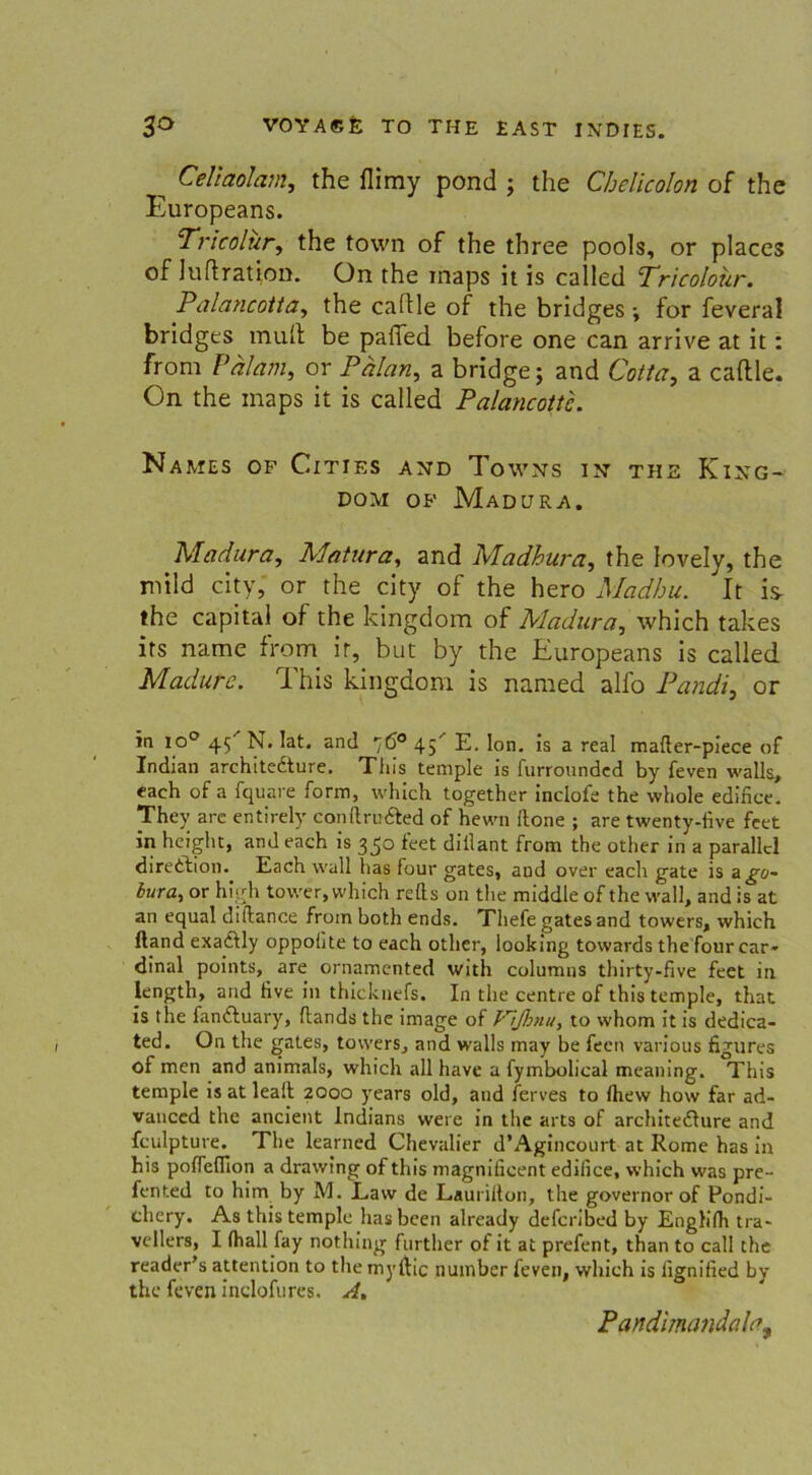 ^ Celiaolam, the flimy pond ; the Chelicolon of the Europeans. Tricolur, the town of the three pools, or places of luftratton. On the rnaps it is called Tricoloür. Palancotta, the caftle of the bridges; for feveral bridges muH be pafied before one can arrive at it: from Pälam, or Pälan, a bridge; and Cotta, a caftle. On the maps it is called Palancottc. Names of Cities and Towns in the King- dom op Madura. Madura, Matura, and Madhura, the lovely, the mild city, or the city of the hero Madhu. It is- the Capital of the kingdom of Madura, which takes its name from it, but by the Europeans is called Madure. This kingdom is named alfo Pandi, or in io° 45'’ N. lat. and 76° 45' E. Ion. is a real mafter-piece of Indian architedture. Tins temple is furrounded by feven walls, each of a fquare form, which together inclofe the whole edifice. They arc entirely conftru&ed of hewn Hone ; are twenty-five feet in height, and each is 350 feet diilant from the other in a parallel diredtion. Each wall has four gates, and over each gate is a go- iura, or high tower, which refts on the middle of the wall, and is at an equal diftance from both ends. Tliefe gates and towers, which ftand exaftly oppohte to each other, looking tovvards the four car» dinal points, are ornamented with columns thirty-five feet in length, and Hve in thicknefs. In the centre of this temple, that is the fanftuary, ftands the image of /'7flmu, to whom it is dedica- ted. On the gates, towers, and walls may be feen various figures of men and animals, which all have a fymbolieal meaning. This temple is at leall 2000 years old, and ferves to Ihevv how far ad- vauccd the ancient Indians were in the arts of architeflure and fculpture. The learned Chevalier d’Agincourt at Rome has in his poffeflion a drawing of this magnificent edifice, which was pre- fented to him by M. Law de Laurilton, the governor of Pondi- chery. As this temple hasbeen already defcribed by Englilh tra* vellers, I (hall fay nothing further of it at prefent, than to call the reader’s attention to the myftic nuinber feven, which is iignified by the feven inclofures. A, Pandimandala^