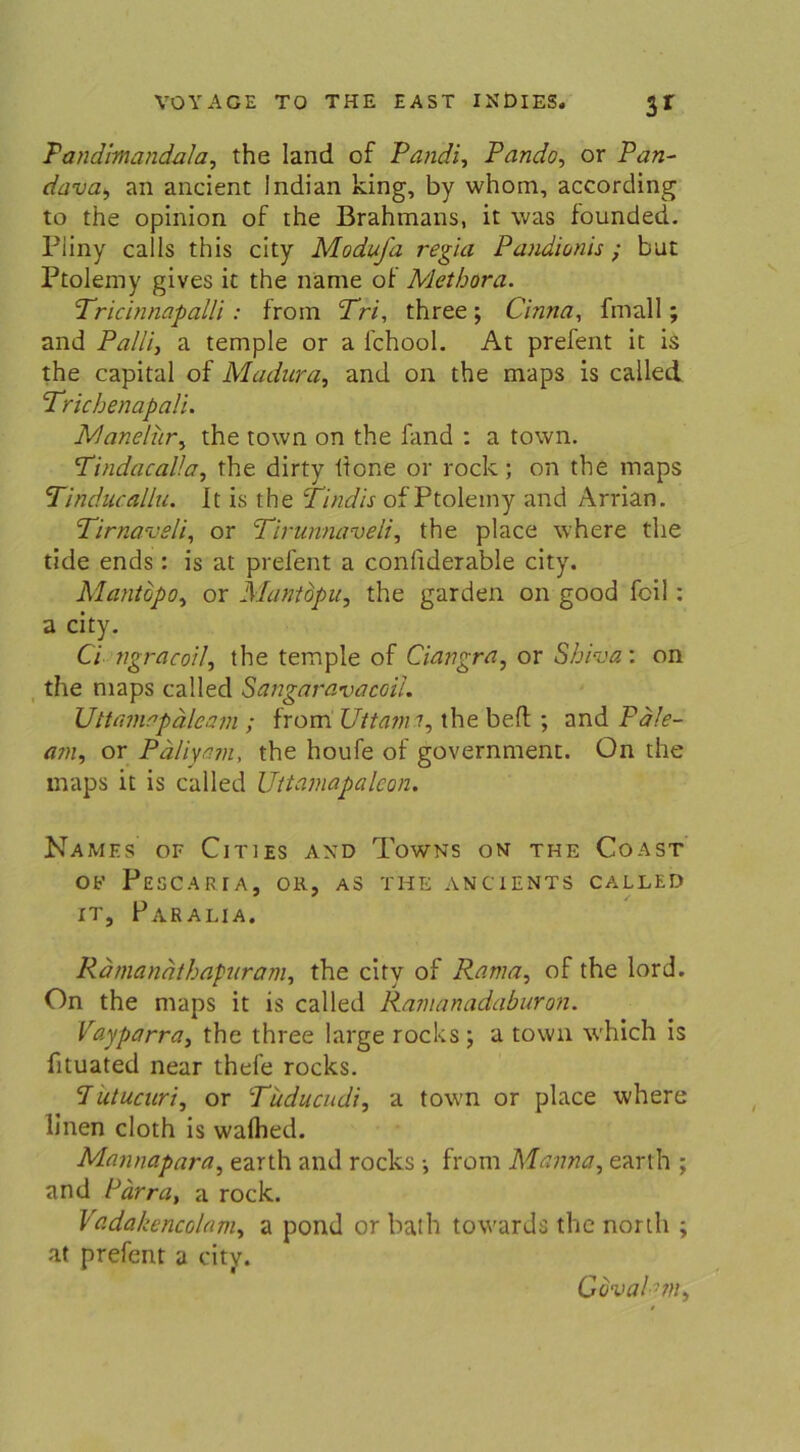 3* Tandhnandala, the Iand of Pandi, Pando, or Pan- r/d-uß, an ancient Indian king, by whom, according to the opinion of the Brahmans, it was founded. Pliny calls this city Modufa regia Pandionis; tut Ptolemy gives it the name of Methora. Tricinnapalli: from Tri, three ; Cinna, fmall; and Palliy a temple or a l’chool. At prefent it is the Capital of Madura, and on the maps is called Trichenapali. Manelur, the town on the fand : a town. Tindacalla, the dirty itone or rock; on the maps Tinducallu. It is the Tindis of Ptolemy and Arrian. Tirnaveli, or Tirunnaveli, the place where the tide ends: is at prefent a conliderable city. Mantopo, or Mantdpu, the garden on good feil : a city. Ci ngracoil, the temple of Ciangra, or Shiva: on the maps called Sangaravacoii. Uttamopälcam ; from Uttami, the beft ; and Fale- am, or Päliyam, the houfe of government. On the maps it is called Uttamapaleon. NaMES OF ClTlES AND TüWNS ON THE CoAST Ob' PeSCARIA, OR, AS THE ANCIENTS CALLED it, Paralia. Rdmanäthapuram, the city of Rama, of the lord. On the maps it is called Ramanadaburon. Vayparra, the three large rocks ; a town which is fituated near thefe rocks. lutucnri, or Tuducudi, a town or place where linen cloth is walhed. Mannapara, earth and rocks •, from Manna, earth ; and Pärra, a rock. Vadahencolam, a pond or bath towards the north ; at prefent a city. Gbval:?n,