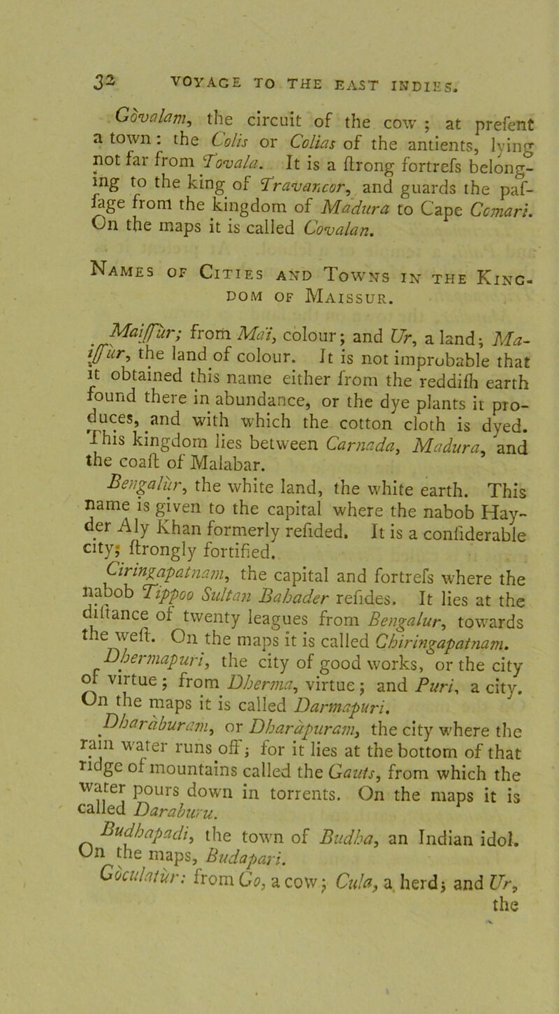 Govalam, the circuit of the cow ; at prefent a town: the Colis or Colias of the antients, lving not far from flovala. It is a ftrong fortrefs belong- ing to the king of Travancor, and guards the paf- lage froni the kingdorn of Madura to Cape Ccmari. On the rnaps it is called Covalan. Names of Cities and Towns in the King- dom of Maissur. Maiflur; from MdI, colour; and Ur, a land; Ma- flür, the land of colour. Jt is not improbable that it obtained this natne either from the reddifh earth found there in abundance, or the dye plants it pro- duces, and with which the cotton cloth is dyed. This kingdorn lies between Carnada, Madura, and the coaft of Malabar. Ben gal ur, the white land, the white earth. This name is given to the Capital where the nabob Hay- der Aly Khan formerly refided. It is a conliderable City; ftrongly fortified. Ciringapatna.m, the Capital and fortrefs where the nabob Tippoo Sultan Bahader refides. It lies at the diltance of twenty leagues from Bengalur, towards the weft. On the maps it is called Chiringapatnam. Dhermapuri, the city of good works, or the city of virtue; from^ Dherma, virtue; and Puri, a city. (Jn the maps it is called Darmapuri. pbaraburam, or Dharäpuram, the city where the ram water runs ofi ■, for it lies at the bottom of that ndge of mountains called the Gauts, from which the water pours down in torrents. On the maps it is called Daraburu. Budhapadi, the town of Budha, an Indian idol. On the maps, Budapari. Gbculatur; from Go, a covv j Cula, a herd; and Ur, the