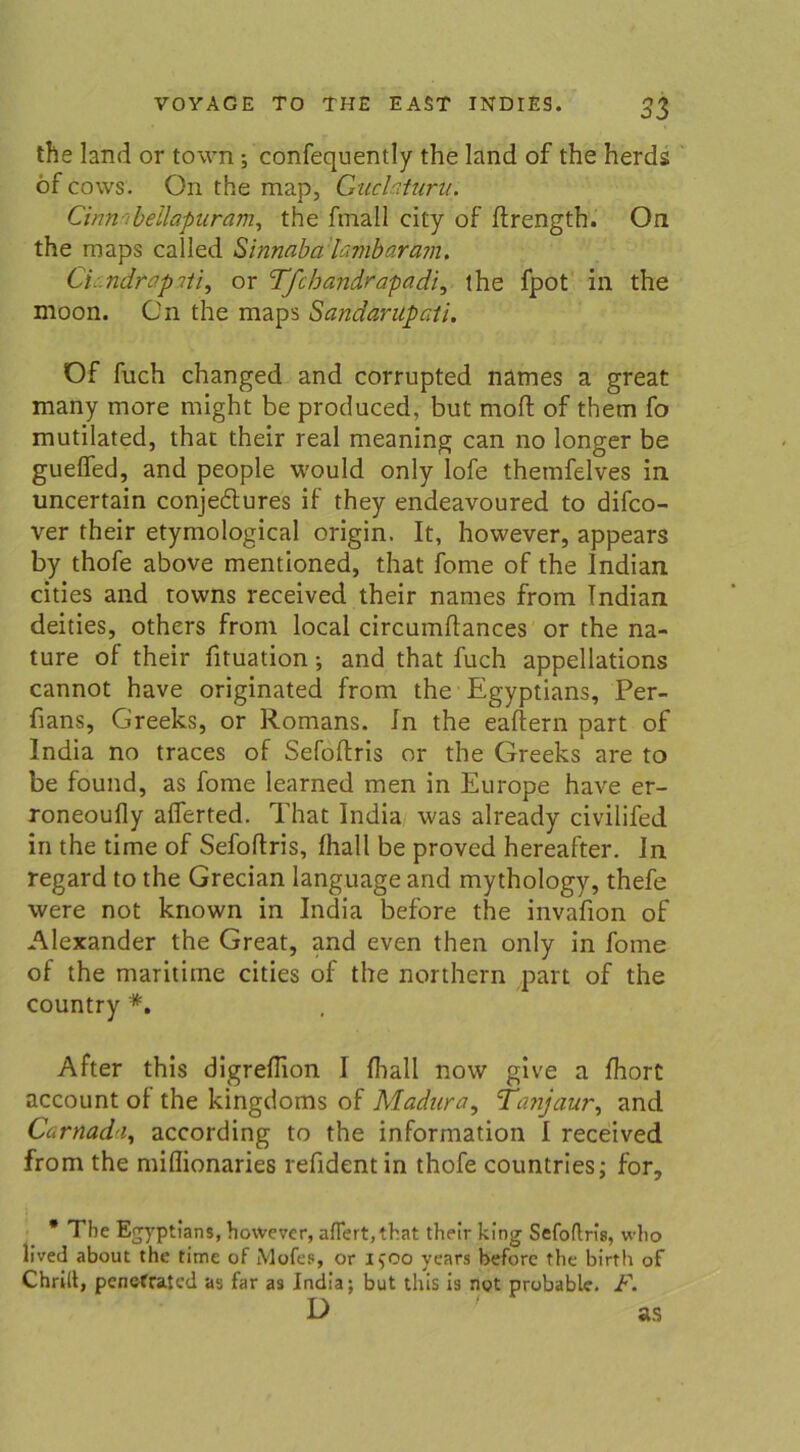 the land or town ; confequently the land of the herds öf cows. On the map, Guclaturu. Cinnribellapuram, the fmall city of flrength. On the maps called Sinnaba lambaram. Ci ndrap ?//, or Tfchandrapadi, the fpot in the moon. On the maps Sandarüpati. Öf fuch changed and corrupted nämes a great many more might be produced, but moft of them fo mutilated, that their real meaning can no longer be gueffed, and people would only lofe theinfelves in uncertain conjedtures if they endeavoured to difco- ver their etymological origin. It, however, appears by thofe above mentioned, that fome of the Indian cities and towns received their names from Indian deities, others from local circumflances or the na- ture of their fituation •, and that fuch appellations cannot have originated from the Egyptians, Per- fians, Greeks, or Romans. In the eafiern part of India no traces of Sefoflris or the Greeks are to be found, as fome learned men in Europe have er- roneoufly aflerted. That India was already civilifed in the time of Sefoflris, Ihall be proved hereafter. In regard to the Grecian language and mythology, thefe were not known in India before the invafion of Alexander the Great, and even then only in fome of the maritime cities of the northern part of the country *. After this digreflion I fhall novv give a fhort account of the kingdoms of Aladura, Tanjaur, and Carnada, according to the information I received from the miflionaries refidentin thofe countries; for. * The Egyptians, however, afTert,that their king Sefoflris, who lived about the time of Mofes, or 1500 years before the birth of Chrilt, penefratcd as far as India; but this is not probable. F.