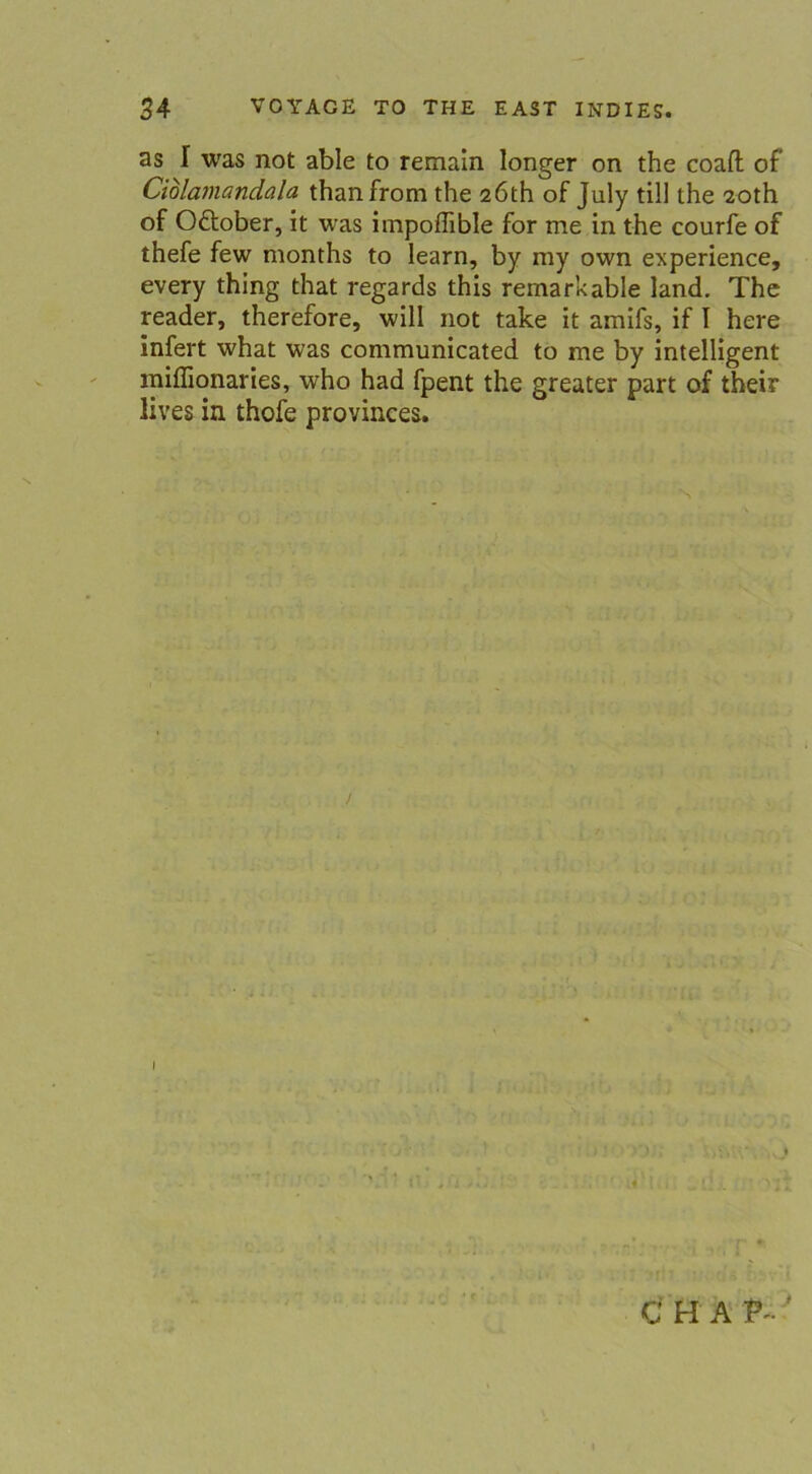 as I was not able to remain longer on the coaft of Ciolamandala thanfrom the 2Öth of July tili the 20th of Oftober, it was impoflible for me in the courfe of thefe few months to learn, by my own experience, every thing that regards this remarkable land. The reader, therefore, will not take it amifs, if I here infert what was communicated to me by intelligent miflionaries, who had fpent the greater part of their lives in thofe provinces. t % C H A P- •'