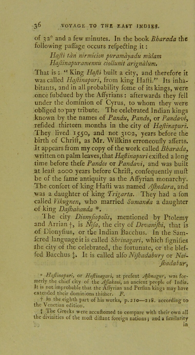 of 3 2° and a few minutes. In the book Eharada the following paffage occurs refpedting it: Haßi tan nirmtcion ptiramayadu mularn Haßinapuramennü ciollunit arignälum. That is : “ King Haßt built a city, and therefofe it was called Haßinapuri, from king Haiti.” Its inha- bitants, and in all probability fome of its kings, were once fubdued by the Aflyrians: afteiwards they feil under the dominion of Cyrus, to whom they were obliged to'pay tribute. The celebrated Indian kings known by the names of Pandu, Pando, or Pandavi, refided thirteen months in the city of Haßinapuri. They lived 1550, and not 3102, years before the birth of Chrift, as Mr. Wilkins erroneoufly allem. It appears from my copy of the work called Bharada, written on palm leaves,that Haßinapuri exifted a long time before thefe Pandos or Pa?idavi, and was built at leaft 2000 years before Chrift, confequently muft be of the fame antiquity as the Affyrian monarchy. The confort of king Hafti was named djhodara, and was a daughter of king Trigarta. They had a fon called Vikugnen, who married Sumanda a daughter ot king Daßoahanda *. rI he city Dionyfiopolis, mentioned by Ptolemy and Arrianf, is Nija, the city of Devanißri, that is of JDionyfius, or the Indian Bacchus. In the Sam- fcred languageitis called Shrinagari, which fignifies the city ol the celebrated, the fortunate, or the blef- ied Bacchus J. It is called alfo Nißadabury or Nai^ ßadaburj * Haßinapuri, or Haßinagat i, at prefent Aßnagur, was for- merly the chief city of the ßßakani, an ancient peoplc of India. It is not improbable that the Aflyrian and Perfian kings may have extended tbeir dominions thither. F. t ln the eigbth part of bis works, p.2I0—2iS. according to the Venetian edition. I ilie ^ree^8 were accuftomed to compare with tlieir ovvn all the divinities of the moll dillant foreign nations j and a fimilarity in