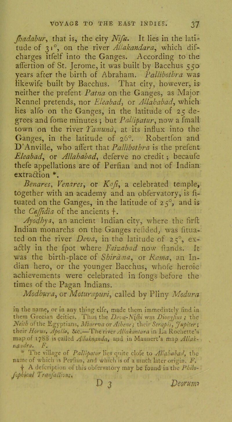 fiadabur, that is, the city Nifa. It lies in the lati- tude of 310, on the river Allakandara, which dif- charges itfelf into the Ganges. According to the aflertion of St. Jerome, it was built by Bacchus 550 years after the birth of Abraham. Pallibothra was likewife built by Bacchus. That city, however, is neither the prefent Patna on the Ganges, as Major Rennel pretends, nor Eleabad, or Allababad, which lies alfo on the Ganges, in the latitude of 25 de- grees and fome minutes ; but PalUpatur, now a fmall town on the river Tamunä, at its influx into the Ganges, in the latitude of 26°. Robertfon and D’Anville, who affert that Pallibothra is the prefent Eleabador Allahabad, deferve no credit; becaufe thefe appellations are of Perfian and not of Indian extraäion *. Benares, Venares, or Keß, a celebrated teinple, together with an academy and an obfervatory, is fi- tuated on the Ganges, in the latitude of 250, and is the CaJJidia of the ancients f. Ayodhyz, an ancient Indian city, where the firfl Indian monarchs on the Ganges refided, was fitua- ted on the river Deva, in the latitude of 250, ex- a£tly in the fpot where Faizabad now flands. It was the birth-place of Shirä.na, or Rama, an In- dian hero, or the younger Bacchus, whofe heroic achievements were celebrated in fongs before the times of the Pagan Indians. Modbura, or Moturapuri, called by Pliny Modura in the name, or in any tliing elfe, made them immediately find in tliem Grecian deities. Thus the Deva-N{/bi was Dionyfuis ; the IVeilb of the l£gyptians, Minerva or Athene; their Seraph, 'Jupiter; their Horus, Apollo, &c.—The river AHakanlara in La Kodierte’» map of 1788 is palled slUukaanda, apd in Mannert’s map Allak- nßndra. F. * The vdlage of PalUpatur Wes qnite clofe to Allahabad, the nameof which is Perfian, and which isof a much later origin. F. + A defeription of this obfervalöry may be found in the Philo- fLp Heul Tranfaclion 0 3 Deprum