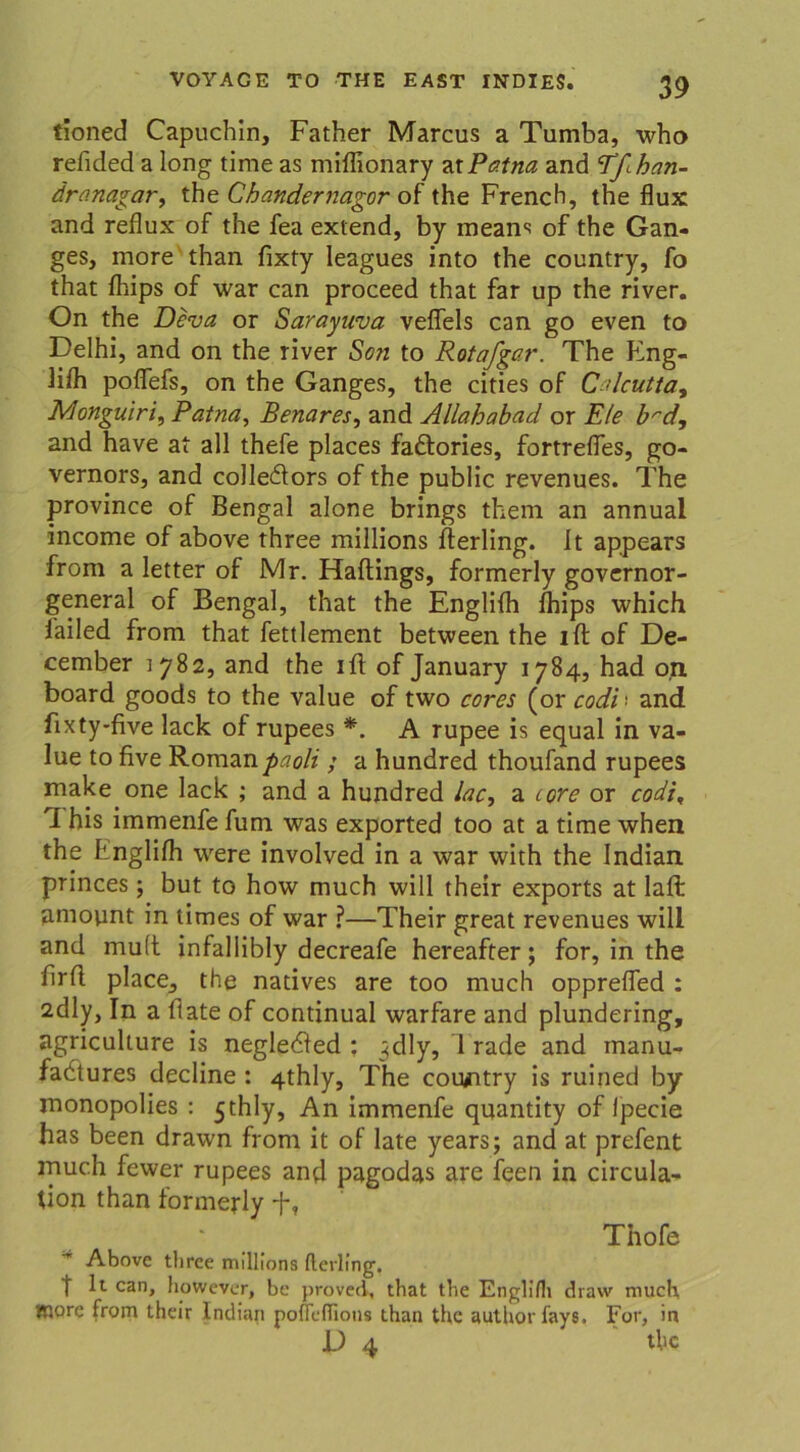 tioned Capuchin, Father Marcus a Tumba, who refided a long time as miflionary atPatna and ’Tfihan- dro.nagar, the Chandernagor of the FrencH, the flux and reflux of the fea extend, by means of the Gan- ges, more than fixty leagues into the country, fo that fhips of war can proceed that far up the river. On the Deva or Sarayuva veflels can go even to Delhi, and on the river Son to Rota/gar. The Eng- lifh poffefs, on the Ganges, the cities of Cdcutta, Monguiri, Patna, Benares, and Allahabad or Eie brd, and have at all thefe places fadtories, fortreffes, go- vernors, and coJledtors of the public revenues. The province of Bengal alone brings them an annual income of above three millions rterling. It appears from a letter of Mr. Hartings, formerly governor- general of Bengal, that the Englifh fhips which failed from that fettlement between the ift of De- cember 1782, and the irt of January 1784, had o,n board goods to the value of two cores (or codi > and fixty-five lack of rupees *. A rupee is equal in va- lue to five Romanpaoli ; a hundred thoufand rupees make one lack ; and a hundred lac, a core or codi, 1 his immenfe fum was exported too at a time when the Englifh were involved in a war with the Indian princes; but to how much will their exports at laft amount in times of war ?—Their great revenues will and mutt infallibly decreafe hereafter; for, in the firrt place, the natives are too much opprefled : 2dly, In a flate of continual warfare and plundering, agriculture is negledfed : ^dly, 1 rade and manu- fadtures decline : 4thly, The coiurtry is ruined by inonopolies : 5thly, An immenfe quantity of lpecie has been drawn from it of late years; and at prefent muc.h fewer rupees and pagodas are feen in circula- tion than formerly f, Thofe Above tliree millions Herling’. t lt can, however, be proved, that the EngliH» draw much tnorc from their Indian pofleflions than the authorfays. For, in D 4 the
