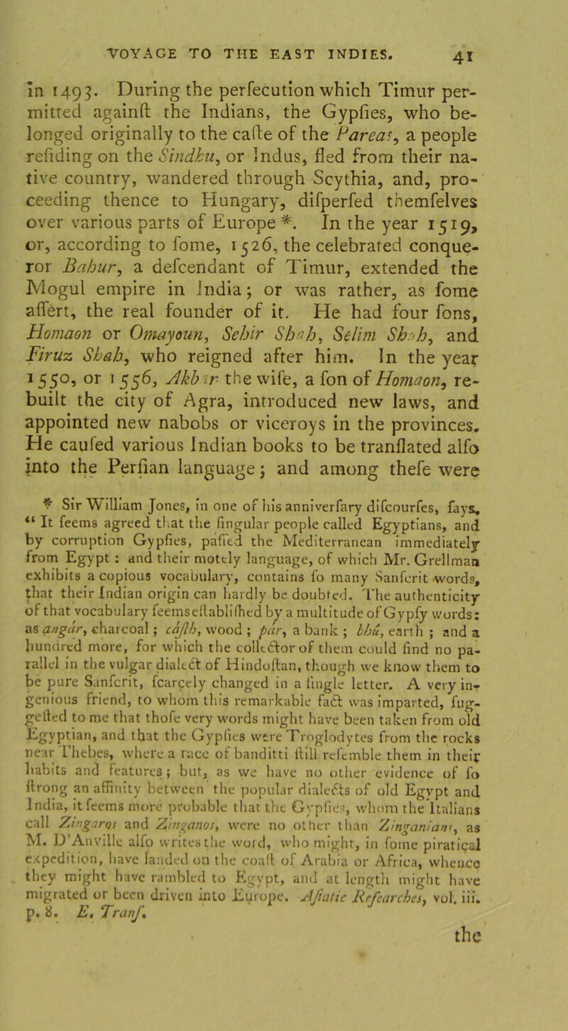 In 149?. Düring the perfecution which Tirnur per- mitted againft the Indians, the Gypfies, who be- longed originally to the cafle of the Pareas, a people refiding on the Sindhu, or Indus, fled from their na- tive country, wandered through Scythia, and, pro- ceeding thence to Hungary, difperfed themfelves over various parts of Europe *. In the year 1519, or, according to fome, 1526, the celebrated conque- ror Bahur, a defcendant of Timur, extended the IVlogul empire in India; or was rather, as fome affert, the real founder of it. He had four fons, Homaon or Omayoun, Sehir Shah, Selim Skala ^ and Firuz Sbab, who reigned after him. In the year 1550, or 1 556, Akbir the vvife, a fon of Homaon, re- built the city of Agra, inrroduced new laws, and appointed new nabobs or viceroys in the provinces. He caufed various Indian books to be tranflated alfo into the Perfian language \ and among thefe were * Sir W illiam Jones, In one or his anniverfary difcourfes, fays, “ It feems agreed tl.at the fingular people called Egyptians, and by corruption Gypfies, pafi'ed the Mediterranean immediately from Egypt : and their motcly language, of which Mr. Grellman exhibits a copious vocabulary, contains fo many Sanferit words, jhat their Indian origin can hardly be doubted. The authenticity of that vocabulary feemseflablifhedby a multitude ofGypfy words: as angär, charcoal; cä/lh, vvood ; pär, a bank ; bbu, earth ; and a Jiuncired more, for which the colkdtor of them could find no pa- rallel in the vulgär diaktt of Hindoftan, though we know them to be pure Sanferit, fcarpely changed in a fingle letter. A very in- genious friend, to whorn this remarkable fadl was imparted, fug- gelled to me that thofe very words might have been taken from old Egyptian, and tbat the Gypfies were Troglodvtes from the rocks near Theb.es, wherea race of banditti füll refemble them in their habits and features; but, as we have no other evidente of fo ftrong an affinity between' the populär dialefts of old Egypt and lndia, it feems more probable that the Gypfies, whom the'ltalians call Zingaros and Z'm^atios, were no other tlian Zinganiant, as M. D’Anville alfo writesthe woid, who might, in fome piratipal expedition, have landed on the coaft of Arabia or Afriea, when.ee tliey might have rambled to Egypt, and at lengtli miglit have migrated or been driven into Europe. Afiatic Rrfeavchcs, vol. iii. p. 8. E. Tranf. the