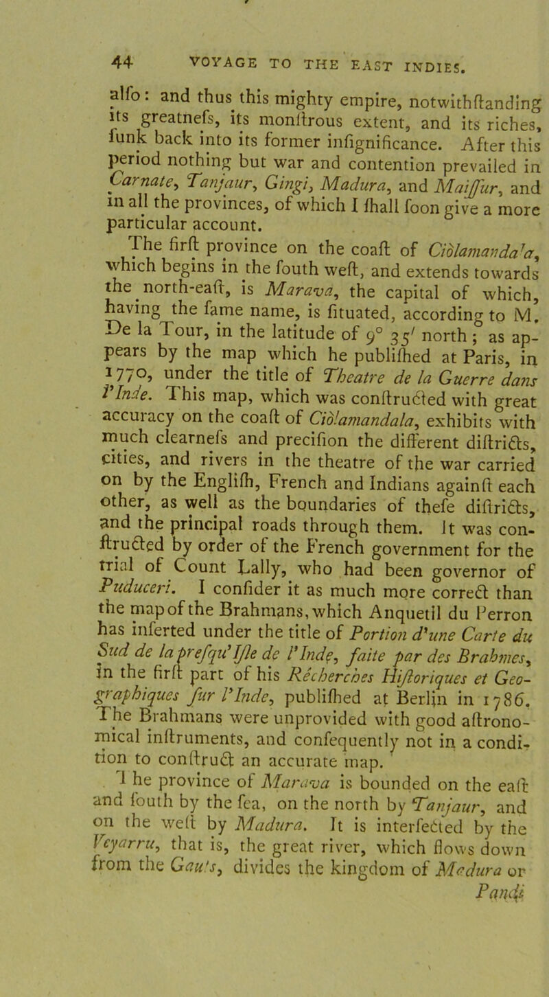 allo: and thus this mighty empire, notwithflanding lts greatnefs, its monltrous extern, and its riches, lunk back into its former infignificance. After this period nothing but war and contention prevailed in Camate, Tanjaur, Gingi, Madura, and Maijfur, and m all the pi ovinces, of which I Ihall foon give a more particular account. The firfl: province on the coaff of Ciblamanda7a, which begins in the fouth weft, and extends towards the north-eah, is Marava, the Capital of which, having the fame nanie, is fituated, according to M. De la Tour, in the latitude of 90 35' north ; as ap- pears by the map which he publifhed at Paris, in 1770, under the title of Theatre de la Guerre dans Binde. This map, which was conftrudled with great accuracy on the coaft of Ciblamandala, exhibits with much clearnefs and precifion the different diftridte, cities, and rivers in the theatre of the war carried on by the Englilh, French and Indians againfl each other, as well as the boundaries of thefe diftridls, und the principal roads through them. 1t w'as con- ftrudled by oraer o 1 the French government for the trial of Count Tally, who had been governor of Vuduceri. I confider it as much more corredl than the map of the Brahmans, which Anquetil du Perron has inferted under the title of Portion d'une Carte du bud de la brefqu1 Iße de l’Inde, faite par des Brahmes, in the firfl; part of his Recherches Hißoriques et Geo- graphiques für Binde, publifhed at Berlin in 1786, The Brahmans were unprovided with good aftrono- rnical inftruments, and confequently not in a condi- tion to conftrudt an accurate map. 1 he province of Marava is bounded on the eaft and fouth by the fca, on the north by Tanjaur, and on the weft by Madura. It is interfedted by the Veyarru, that is, the great river, which flows down from the Gau's, dividcs the kingdom of Madura or Panjt