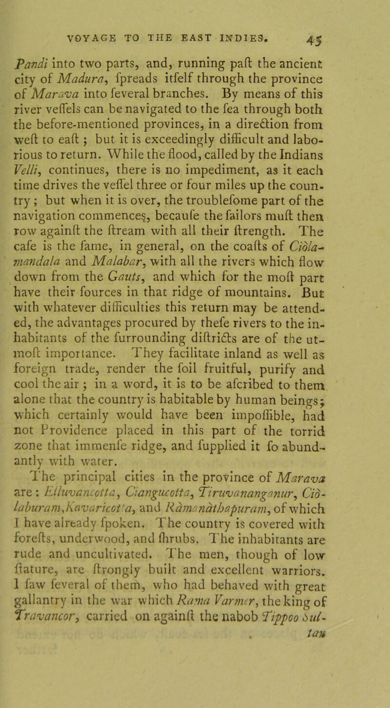 Pandi into two parts, and, running paft the ancient city of Madura, fpreads itfelf through the province of Marava into feveral branches. By means of this river vefTels can be navigated to the fea through both the before-mentioned provinces, in a direäion from weil to eaft; but it is exceedingly difficult and labo- rious to return. While the fiood, called by the Indians Velli, continues, there is no impediinent, as it each time drives the veflel three or four miles up the coun- try ; but when it is over, the troublefome part of the navigation commence?, becaufe the failors muft then row againft the ftream with all their ftrength. The cafe is the fame, in general, on the coafts of Cidla- mandala and Malabar, with all the rivers which flow down from the Gauts, and which for the moft part have their fources in that ridge of mountains. But with whatever difficulties this return may be attend- ed, the advantages procured by thefe rivers to the in- habitants of the furrounding diftridts are of the ut- mo(l importance. They facilitate inland as well as foreign trade, render the foil fruitful, purify and cool theair ; in a word, it is to be afcribed to them alone that the country is habitable by human beings; which certainly would have beeil impoflible, had not Providence placed in this part of the torrid zone that immenfe ridge, and fupplied it fo abund- antly wdth water. The principal cities in the province of Marava are: Elluvancotta, Ciangucotta, Piruvananganur, Cid- laburamjiavaricot'a, and Rämanätbapuram, of which I have already fpoken. The country is covered with forefts, underwood, and flirubs. The inhabitants are rüde and uncultivated. The men, though of low hature, are ftrongly built and excellent warriors. I faw feveral of them, who had behaved with great gallantry in the war which Rama Varmer, theking of Travancor, carricd on againft the nabob Tippoo 6ul- . tau