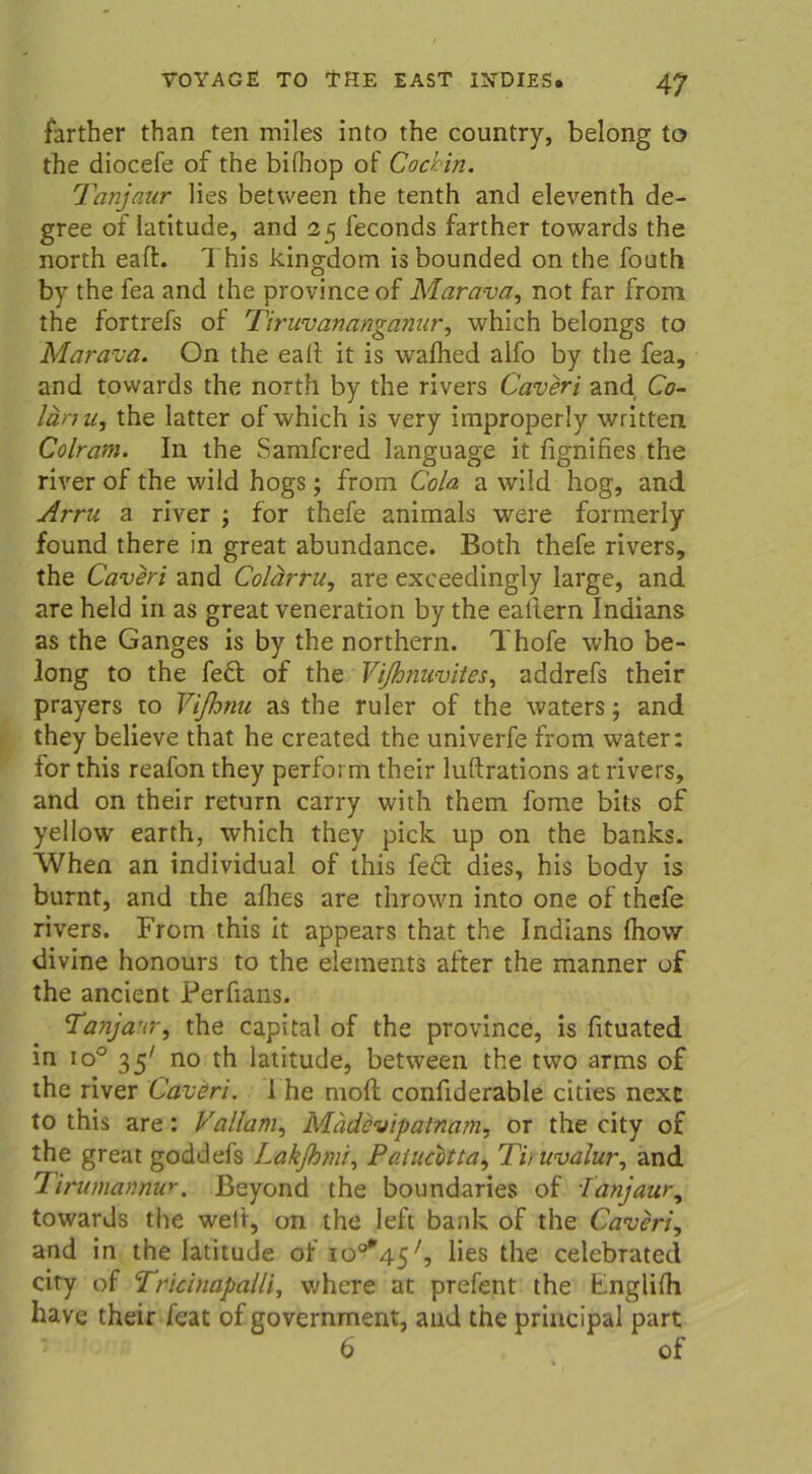 farther than ten miles into the country, belong to the diocefe of the bifhop of Cochin. Tanjaur lies between the tenth and eleventh de- gree of latitude, and 25 feconds farther towards the north eaft. This klngdom is bounded on the fouth by the fea and the province of Marava, not far from the fortrefs of Tiruvananganur, which belongs to Marava. On the eait it is walhed alfo by the fea, and towards the north by the rivers Caveri and, Co- länu, the latter of which is very improperly written Colram. In the Samfcred language it fignifies the river of the wild hogs ; from Cola a wild hog, and Arru a river ; for thefe animals were formerly found there in great abundance. Both thefe rivers, the Caveri and Colärru, are exceedingly large, and are held in as great veneration by the eattern Indians as the Ganges is by the northern. Thofe who be- long to the fed of the Vißnuvites, addrefs their prayers to Vißmu as the ruler of the waters; and they believe that he created the univerfe from water: for this reafon they perform their luftrations at rivers, and on their return carry with them fome bits of yellow earth, which they pick up on the banks. When an individual of this fed dies, his body is burnt, and the alhes are thrown into one of thefe rivers. From this it appears that the Indians Ihow divine honours to the elements after the manner of the ancient Perfians. Tanjaur, the Capital of the province, is fituated in io° 357 no th latitude, between the two arms of the river Caveri. 1 he moft confiderable cities next to this are: Vallam, Madevipatnam, or the city of the great goddefs Lakjhmi, Paiucotta, Tit uvalur, and Tirumannur. Beyond the boundaries of Tanjaur, towards the weit, on the left bank of the Caveri, and in the latitude of io°*45/, lies the celebrated city of Tricinapalli, where at prefent the Englilh have their feat of government, and the principal part 6 of