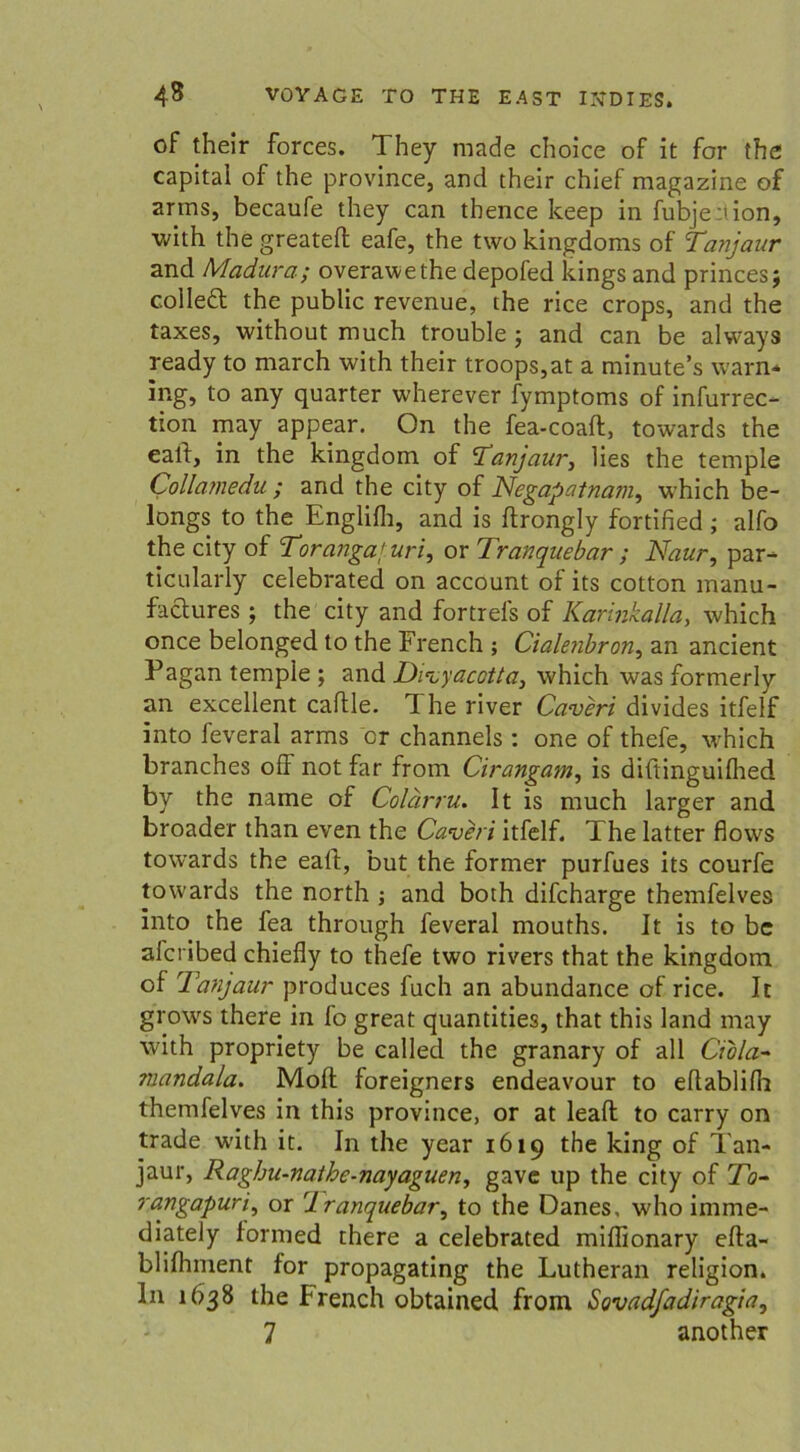 of their forces. They made choice of it for the Capital of the province, and their chief magazine of arms, becaufe they can thence keep in fubjenion, with the greateft eafe, the two kingdoms of Tanjaur and Madura; overawethe depofed kings and princes; colleft the public revenue, the rice crops, and the taxes, without much trouble; and can be always ready to march with their troops,at a minute’s warn* ing, to any quarter wherever fymptoms of infurrec- tion may appear. On the fea-coaft, towards the call, in the kingdom of 'Tanjauri lies the temple Collamedu ; and the city of Negapatnatn, which be- longs to the Englifh, and is flrongly fortified; alfo the city of Torangaf.uri, or Tranquebar; Naur, par- ticularly celebrated on account of its cotton manu- factures ; the city and fortrefs of Karinkalla, which once belonged to the French ; CialenbroUi an ancient Pagan temple ; and Di^yacotta, which was formerly an excellent caftle. 1 he river Caveri divides itfelf into feveral arms er channels: one of thefe, which branches ofl not far from Cirangam, is diftinguilhed by the name of Colärru. It is much larger and broader than even the Caveri itfelf. The latter flows towards the ealf, but the former purfues its courfe towards the north ; and both difcharge themfelves into the fea through feveral mouths. It is to bc afcribed chiefly to thefe two rivers that the kingdom of Tanjaur produces fuch an abundance of rice. It grows there in fo great quantities, that this land may with propriety be called the granary of all Ciola- mandala. Molt foreigners endeavour to eflablilh themfelves in this province, or at leaft to carry on trade with it. In the year 1619 the king of Tan- jaur, Raghu-nathe-nayaguen, gave up the city of Xb- rangapurii or 1 ranquebari to the Danes, who imme- diately formed there a celebrated miflionary efta- blilhment for propagating the Lutheran religion. I11 1638 the French obtained from Sovadfadiragia, 7 another
