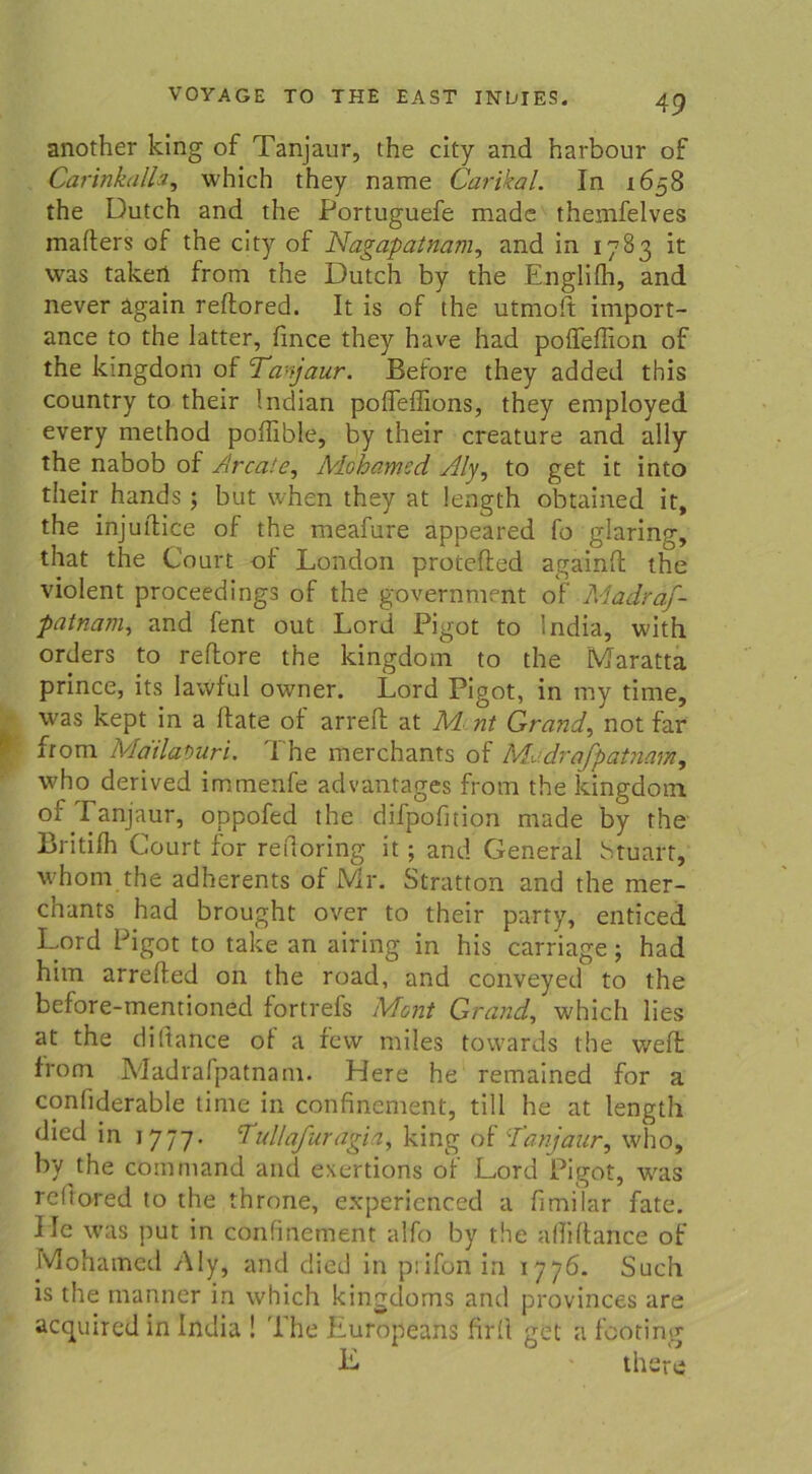 another king of Tanjaur, the city and harbour of Carinkalla, which they name Carikal. In 1658 the Dutch and the Portuguefe made themfelves inafters of the city of Nagapatnam, and in 1783 it was takeri from the Dutch by the Englifh, and never ägain reftored. It is of the utmoft import- ance to the latter, fince they have had poffeflion of the kingdom of Tanjaur. Before they added this country to their Indian poflefiions, they employed every method poffible, by their creature and ally the nabob of ^Irca.'e, A/lohamcd Äly, to get it into their hands ; but when they at length obtained it, the injutlice of the meafure appeared fo glaring, that the Court of London protefled againtl the violent proceedings of the government of Madraf- patnam, and fent out Lord Pigot to lndia, with Orders to reflore the kingdom to the Maratta prince, its lawful owner. Lord Pigot, in my time, was kept in a ftate of arreft at A4 nt Grande not far from Mailapuri. The merchants of Madrafpatnam, who derived immenfe advantages from the kingdom °f Tanjaur, oppofed the difpofition made by the Britifh Court for retloring it ; and General vStuart, whom the adherents of Mr. Stratton and the mer- chants had brought over to their party, enticed Lord Pigot to take an airing in his carriage; had him arrefled on the road, and conveyed to the before-mentioned fortrefs Mont Grand, which lies at the diftance of a fevv rniles towards the v/effc from Madrafpatnam. Here he remained for a confiderable time in confinement, tili he at length died in 1777. Tullafurägia, king of Tanjaur, who, by the command and exertions of Lord Pigot, was rcftored to the throne, experienced a fimilar fate. Ile was put in confinement alfo by the adiftance of Mohamed Aly, and died in prifon in 1776. Such is the manner in which kingdoms and provinces are acquired in lndia ! Ehe Europeans firfl get a fcoting E ' there