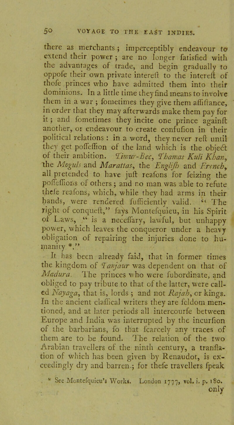 there as merchants ; imperceptibly endeavour to» extend their power ; are no langer fatlsfied with the advantages of trade, and begin gradually to oppofe their own private intereft to the intereft of thofe princes vvho have admitted them into their dominions. In a little time theyfina means to involve them in a war ; fometimes they give them affiftance, in order that they may afterwards malce them pay for it; and fometimes they incite one prince againfl another, or endeavour to create confufion in their political relations : in a word, they never reft und! they get pofTeflion of the land which is the objedt of their ambition. Fimur-Bec, Thamas Kuli Khan, the Moguls and Marattas, the Engli/h and Frenchy all pretended to have juft reafons for feizing the poßeflions of others; and no man was able to refute theie reafons, which, while they had arms in their hands, were rendered fufficiently valid. <c The right of conquelt,” fays Montefquieu, in his Spirit of Laws, “ is a necelfary, lawful, but unhappy power, which leaves the conqueror under a heavy Obligation of repairing the injuries done to hu- rnanity It bas been already faid, that in formen times the kingdom of danjaur was dependent on that of Madura. The princes who were fubordinate, and obliged to pay tribute to that of the latter, were call- ed Fayaga, that is, lords ; and not Rajah, or kings. In the ancient claflical writers they are fcldom men- tioned, and at later periods all intercourfe betw^een Europe and India wfas interrupted by the incurfion of the barbarians, fo that fcarcely any traces of them are to be found. The relation of the two Arabian travellers of the ninth Century, a tranfla- tion of which has been given by Renaudot, is ex- ceedingly dry and barren.; for thel'e travellers fpeak v Scc Montefquieu’s Works. London 1777, v°h *• P* 1^0, only