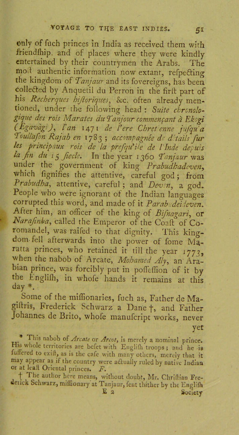 5* only of füch princes in India aS received them with friendfhip. and of places where they were kindly cntertained by their countrymen the Arabs. The mod authentic Information now extant, refpedting the kingdom of Tanjaur and its fovereigns, has been colledled by Anquetii du Perron in the firll part of his Recherques hfloriques, &c. often already men- tioned, under the following head : Suite ckrcnolo- gtque des rois Marates du Tanjour commenfant ä Ekogi (Egavagi), 1'an 1471 de l’ere Chret enne jufqu'a Toullafon Rajab en 1783 ; accompagnee de d tails für les principaux rois de la prefqu’ile de l inde depuis la fin du 15 ßecle. In the year 1360 'Tanjaur was under the government of king Prabudbadeven, which fignifies the attentive, careful god; from Prabudha, attentive, careful ; and Dev n, a god. People who were ignorant of the Indian languages corrupted this word, and made of it Parab deiieven. After hitn, an officer of the king of Btfnagari, or Narafinha, calied the Emperor of the Coaft of Co- romandel, was raifed to that dignity. This king- dom-feil afterwards into the power of fome Mg- ratta princes, who retained it tili the year 1773, when the nabob of Arcate, Mobamed Aly, an Ara- bian prince, was forcibly put in pofleffion of it by the Fnglilh, in whofe hands it remains at this day *. . Some of the miffionaries, fuch as, Father de Ma- giftris, Frederick Schwarz a Dane f, and Father Johannes de Brito, whole manufcript works, never yet * Thi9 nabob of Areale or Arcot, is merely a nominal prince. His whole territories are befet with Englifh troops ; and he h iuffered to exill, as is the cafe with many others, merely that it may appear as if the country were a&ually ruledby native Indian or at leall Oriental princes. F. t Ehe author höre means, without doubt, Mr. Chridian Fre- deiick Schwarz, miffionary at Tanjaur, fent tb-ither by the Englifh E 2 Society