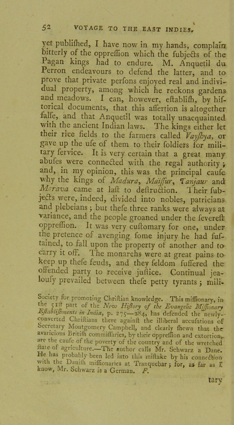 yet publiffied, I have now in my hands, complarre bitterly of the oppreffion which the fubjedts of the Pagan kings had to endure. M. Anquetil du Perron endeavours to defend the latter, and to prove that private perfons enjoyed real and indivi- dual property, among which he reckons gardens and meadows. I can, however, eftablifh, by hif- torical documents, that this affertion is altogether falfe, and that Anquetil was totally unacquainted with the ancient Indian laws. The kings either let their rice fields to the farmers called Vayßya, or gave up the ufe of them to their foldiers for mili- rary fervice. It is very certain that a great many abufes were connedled with the regal authority j and, in my opinion, this was the principal caufe why the kings of Madura, Mai [für ^ Tanjaur and Morava came at lall to deftruäion. Their fub- jedts were, indeed, divided into nobles, patricians and plebeians; but thefe three ranks were always at variance, and the people groaned under the fevereft oppreffion. It was very cuftomary for one, under the pretence of avenging fome injury he had fuf- tained, to fall upon the property of another and to carry it off, The monarehs were at great pains to keep up thefe feuds, and they feldom fuffered the oöended party to receive juftice. Continual jea- loufy prevailed between thefe petty tyrants; mili- Socicty for promoting Chriftian knowledge. This miffionary, in- 5*^ Part °f the New Hißory of the Evangelic Mißionary EJtab/ißrnents in India, p. 275—384, has defended the newly- • converted Chriftians there againft the illiberal accufations of oeeretary Moiitgomery Campbell, and clearly fhewn that the avaricious Britifh commifTaries, by their oppreffion and extortion,. are the caufe of the poverty of the country and of the wretched Jlate of agriculture.—The author calls Mr. Schwarz a Dane. He has probably beeil led into this miftake by his connc Aion witii the Danifh miflionaries at Tranquebar ; for, a» far as T know, Mr. Schwarz is a German. F. tarv * I J
