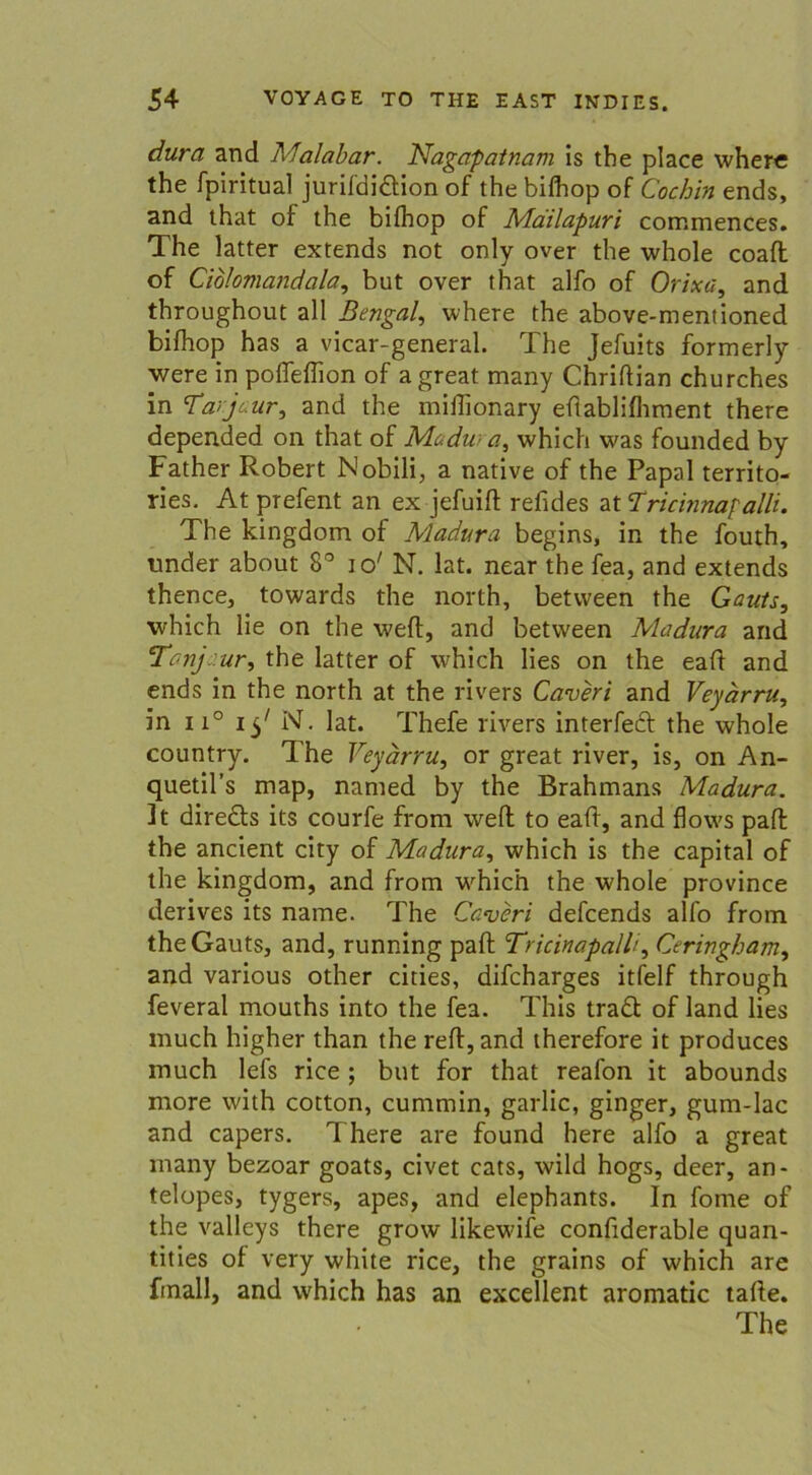 dura and Malabar. Nagapatnani is tbe place where the fpiritual jurifdiftion of the bifhop of Cochin ends, and ihat of the bifhop of Mailapuri commences. The latter extends not only over the whole coafl of Ciolomandala, but over that alfo of Orixa, and throughout all Bengal, where the above-mentioned bifhop has a vicar-general. The Jefuits formerly were in pofleffion of a great many Chriflian churches in 7‘anjaur, and the miffionary efiablifhment there depended on that of Madura, which was founded by Father Robert Nobili, a native of the Papal territo- ries. At prefent an ex jefuifl refides at 7ricmnaf alh. The kingdom of Madura begins, in the fouth, nnder about 8° io' N. lat. near the fea, and extends thence, towards the north, between the Gauts, which lie on the wert, and between Madura and Tanj. ur, the latter of which lies on the eaft and ends in the north at the rivers Caveri and Veyärru, in n° i$' N. lat. Thefe rivers interfecf the whole country. The Veyärru, or great river, is, on An- quetil’s map, named by the Brahmans Madura. ]t direfts its courfe from weft to eaff, and flows paff the ancient city of Madura, which is the Capital of the kingdom, and from which the whole province derives its name. The Caveri defcends alfo from the Gauts, and, running paff Tricinapalh, Ceringham, and various other cities, difcharges itfelf through feveral mouths into the fea. This traft of land lies much higher than the reff, and therefore it produces much lefs rice ; but for that reafon it abounds more with cotton, cummin, garlic, ginger, gum-Iac and capers. There are found here alfo a great many bezoar goats, civet cats, wild hogs, deer, an- telopes, tygers, apes, and elephants. In fome of the valleys there grow likewife confiderable quan- tities of very white rice, the grains of which are fmall, and which has an excellent aromatic taffe. The