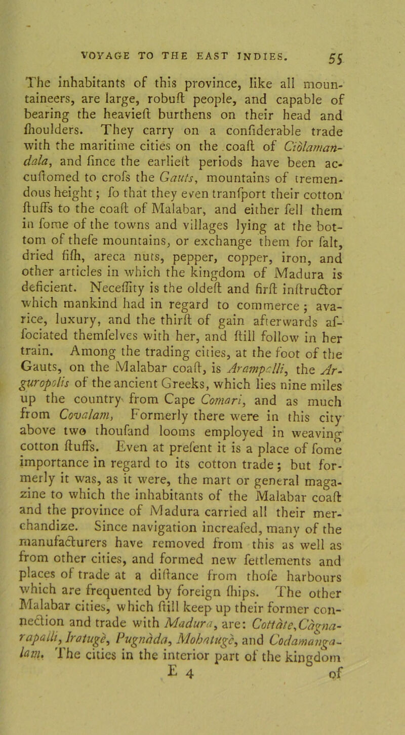 The inhabitants of this province, Iike all moun- taineers, are large, robuft people, and capable of bearing the heaviefi: burthens on their head and fhoulders. They carry on a confiderable trade with the maritime eitles on the coaft of Ciolaman- dcila, and fince the earlieit periods have been ac- cuftomed to crofs the Gauts, mountains of tremen- dous height; fo that they even tranfport their cotton ftufFs to the coaft of Malabar, and either feil them in fome of the towns and villages lying at the bot- tom of thefe mountains, or exchange them for falt, dried filh, areca nuts, pepper, copper, iron, and other articles in which the kingdom of Madura is deficient. NecefFity is the oldeft and firft inftrudtor which mankind had in regard to commerce ; ava- rice, luxury, and the thirft of gain aftervvards af- fociated themfelves with her, and füll follow in her train. Among the trading cities, at the foot of the Gauts, on the Malabar coaff, is Arampclli, the Ar- guropolis of the ancient Greeks, which lies nine miles up the country' from Cape Comari, and as much from Covalam, Formerly there were in this city above two thoufand looms employed in weaving cotton ftufFs. Even at prefent it is a place of fome importance in regard to its cotton trade; but for- merly it was, as it were, the mart or general maga- zine to which the inhabitants of the Malabar coafl and the province of Madura carried all their mer- chandize. Since navigation increafed, many of the rnanufacturers have removed from this as wellas from other cities, and formed new fettlements and places of trade at a diltance from thofe harbours which are frequented by foreign fhips. The other Malabar cities, which ftill keep up their former Con- nection and trade with Madura, are: Cottäte,Cägna- rapallt, Iratuge, lJugnada, Mobatugc, and Codamanga- lav.u The cities in the interior part of the kingdom E 4 of