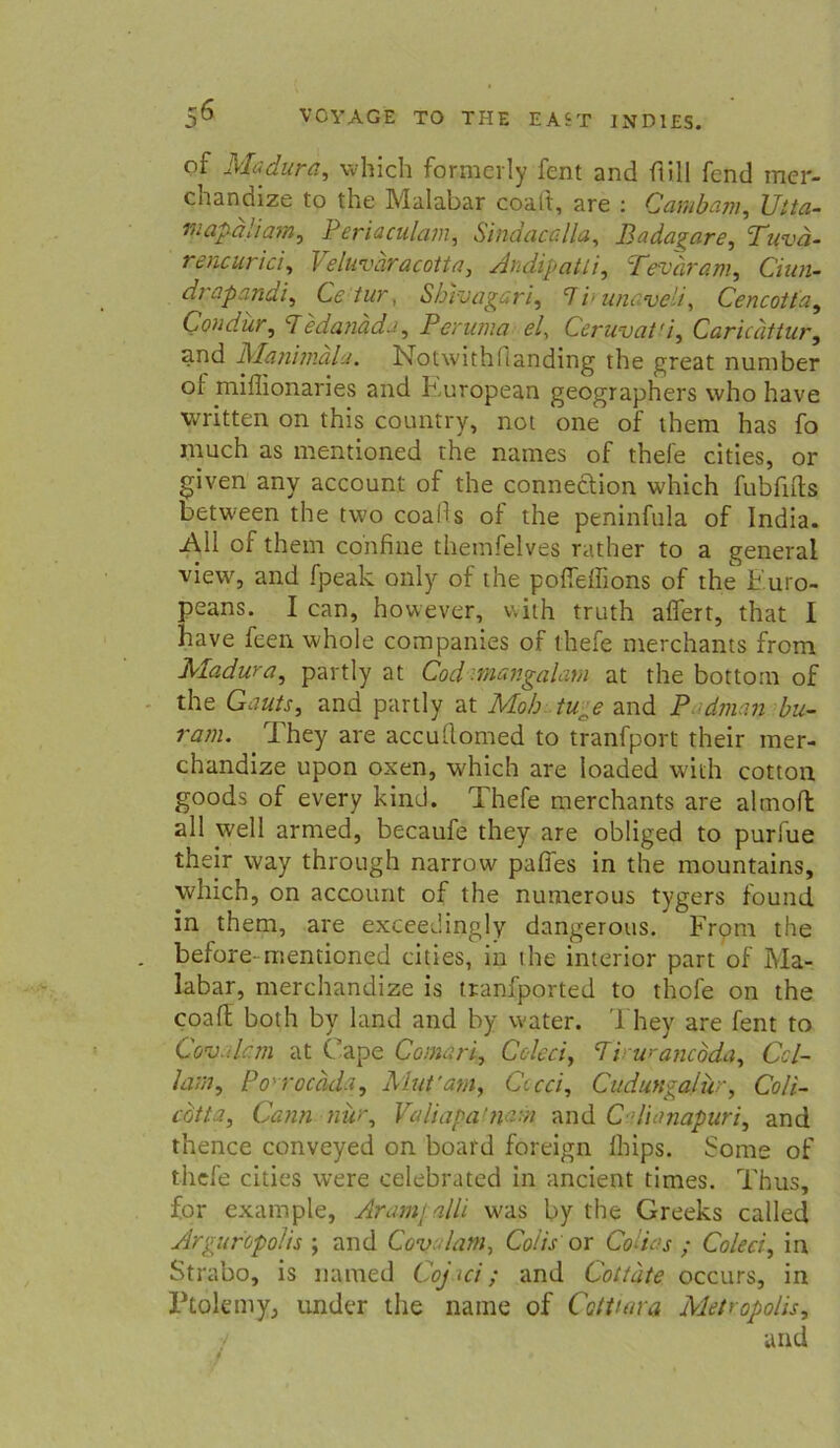 of Madura, which formerly fent and ftill fend mcr- chandize to the Malabar coaft, are : Cambam, Vita- mapaliam, Periaculam, Sindacalla, Badagare, Tuvä- rencurici, Veluvdracotta, Andipatli, Tevarm, Cz'a«- drapandi, Ce tur, Shivagari, *7/* unaveli, Cencotta, Condur, Tedanada, Peruma el, Ceruvat'i, Caricättur, and Manimala. Notwithflanding the great nuniber ol miflionaries and Kuropean geographers vvho have written on this country, not one of them has fo much as mentioned the names of thefe cities, or given any account of the connedtion which fubfifts between the two coalls of the peninfula of India. All of them confine themfelves rather to a general view, and fpeak only of the poffdiions of the h'.uro- peans. I can, however, with truth alfert, that I have feen whole Companies of thefe nierchants from Madura, partly at Cod tnangalam at the bottom of the and partly at Mo/j and P bu- ram. They are accullomed to tranfport their mer- chandize upon oxen, which are loaded with cotton goods of every kind. Thefe merchants are altnofl all well armed, becaufe they are obliged to purfue their way through narrow paffes in the mountains, which, on account of the numerous tygers found in them, are exceedingly dangerous. From the before- mentioned cities, in the interior part of Ma- labar, merchandize is tranfported to thofe on the coart both by land and by water. They are fent to Cov.drm at Cape Comari, Coleci, Pvwancbda, Ccl- laut, Po' rocäda, Mut'am, Ct cd, Cudungalür, Coli- cbtta, Cann nur, Valiapa’ n'.-n and C d'nmapuri, and thence conveyed on board foreign fhips. Some of thefe cities were celebrated in ancient times. Thus, for example, Aramjalli was by the Greeks called Arguropo/is ; and Cov lam, Coiis or Codas ; Coleci, in Strabo, is named Cojici; and Cottäte occurs, in Ptolemy, under the name of Cattiara Metropolis, and