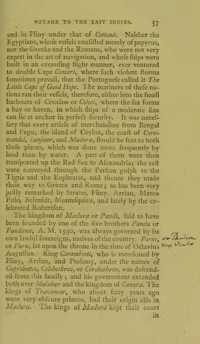 and in Pliny under that of Cottona. Neither the H.gyptians, whofe vefiels confified merely ofpapyrus, nor the Greeks and the Romans, who were not very expert in the art of navigation, and whofe fhips were built in an exceeding flight manner, ever ventured to double Cape Comari, where fuch violent ftorms fometimes prevail, that the Portuguefe called it The Little Cape of Good Hope. The mariners of thefe na- tions ran their vefiels, therefore, either into the fmall harbours of Covalam or Coleci, where the fea forms a bay or haven, in which fliips of a moderate fize can lie at anchor in perfedt fecurity. It was necef- fary that every article of merchandize from Bengal and Pegu, the ifland of Ceylon, the coafl of Coro- mandel, fanjaur, and Madura, fhould be fentto both thefe places, which was done more frequently by land than by water. A part of thcm were then tranfported up the Red Sea to Alexandria; the reff were conveyed through the Perfian gulph to the Tigris and the Euphrates, and thence they made their way to Greece and Rome; as has been very juftly remarked by Strabo, Pliny, Arrian, Marco Polo, Schmidt, Montefquieu, and lately by the ce- Jebrated Robertfon. The kingdom of Madura or Pandi, faid to have been founded by one of the five brothers Pandu or Pandava, A. M. 1550, was always governed by its ~ own lawful fovereigns, natives of the country. Port/s, h or Puru, lat upon the throne in the timeof O&avius <ch< Augultus. King Ceramhottl, who is mentioned by Pliny, Arrian, and Ptolemy, under the names of Cuproboitesy Celcbothras, or Ccrobothron. was defcend- ed from ihis family ; and his government extended both over Malabar and the kingdom of Canara. The kings of Travancor, who about fixty years ago were very obfcure princes, had their origin alfo in Madura. The kings of Madura kept their court in