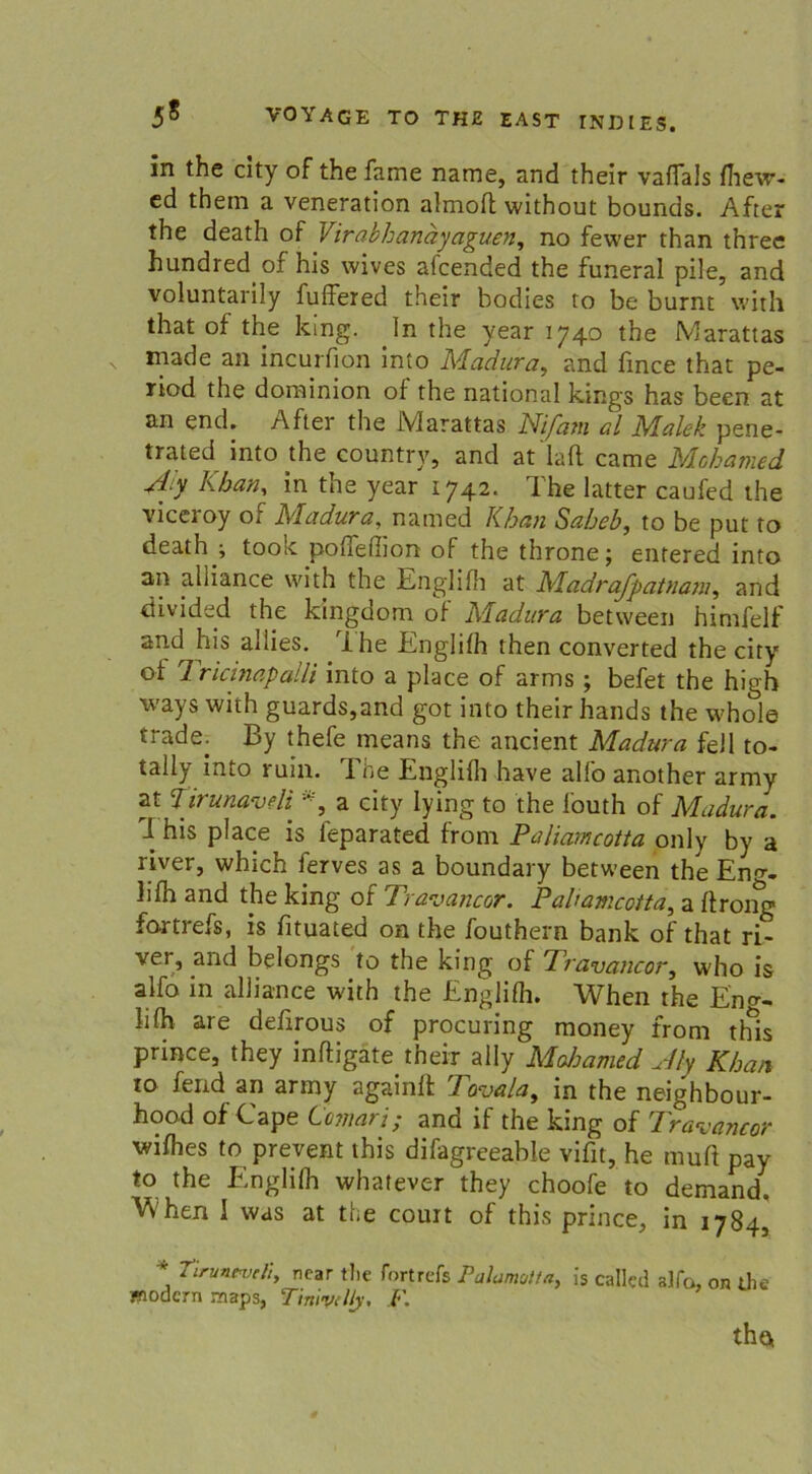 in the city of the fame name, and their vaflals fhevr- ed thein a veneration almoft without bounds. After the death of Virabhanäyaguen, no fewer than three hundred of his wives afcended the funeral pile, and voluntarily fuffered their bodies to be burnt with that of the king. In the year 1740 the Marattas made an incurfion into Adadura, and fmce that pe- riod the doininion of the national kings has been at an end. After the Marattas Nijatn al Malek pene- trated into the eountry, and at lafl came A/Ichamed Ajy Khan, in the year 1742. The latter caufed the viceroy of Madura, named Khan Saheb, to be put to death ; took poffefiion of the throne; entered into an alliance with the Englifh at Madrafpatnam, and divided the kingdom of Madura between hinrfelf and his allies. The Englifh then converted the city of Tricinapalli into a place of arms ; befet the high ways with guards,and got into their hands the whole trade. By thefe rneans the ancient Adadura feil to- tally into ruin. The Englifh have alfo another army at tirunaveli a city lying to the i'outh of Madura. I his place is leparated from Paliamcotta only by a river, which ierves as a boundary between the Eno-- lifh and the king of Travancor. Paliamcotta, a ftrong fortrefs, is fituated on the fouthern bank of that ri- ver, and belongs to the king of Travancor, who is alfo in alliance with the Englifli. When the Eno- lifh are defirous of procuring money from this prince, they inftigate their ally Mahamed Aly Khan to fend an army againft Tavala, in the neighbour- hood of Cape Comari; and if the king of Travancor wifhes to prevent this difagreeable vifit, he rauft pay to the Englifh whatever they choofe to demand. Vvhen 1 was at the court of this prince, in 1784, * TurutveS, ncar the fortrefs Palamotta, is called alfo, on the modern maps, Tinivelly. F. tho,