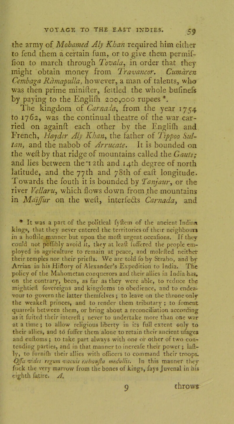 the army of Mohamed Aly Khan required him either to fend them a certain fum, or to give thein permif- fion to raarch through Tovala, in order that they might obtain money from Travancor. Gumären Cemhaga Rämapidla, however, a man of talents, who was then prime minifler, fettled the whole bufmefs by paying to the Englifh 200,000 rupees *. The kingdom of Carna.la, from the year 17^4 to 1762, was the continual theatre of the war car- ried on againff each other by the Englifh and French, Hayder Aly Khan, the father of Tippoo Sul- tan, and the nabob of Arrucate. It is bounded on the weflby that ridge of mountains called the Gauts; and lies between theT2th and 14th degree of north latitude, and the 77th and 78th of eaff longitude. Towards the fouth it is bounded by 'Tanjaur, or the river Vellaru, which flows down from the mountains in MdiJJur on the weif, interfecls Carnada, and * It was a part of the political fyftem of the aneient Indian kings, that they never entered the territories of their neighbomrs in a hoftile manner but upon the raoft urgent occafions. If they could not p'ofiibly avoid it, they at leaft fuffered the people etn- ployed in agricnlture to retnain at peace, and molefted neither their temples nor their priefts. VVe are told fo by Strabo, and by Arrian in his Hiftory of Alexanders Expedition to India. The policy of the Mahometan conquerors and their allies in India has„ on the contrary, been, as far as they were able, to reduce the mightiell fovereigns and kingdonas to obedience, and to endea- vour to govern the iatter themfelves ; to leave on the throne only the weakelt princes, and to render them tributary ; to foment quarrels between them, or bring about a reconciliation according as it fuited their interelt; never to undertake more than one war at a time ; to allow religious liberty in its full extent only to their allies, and tö fuffer them alone to retain their ancient ufages and cuüoms ; to take part always with one or other of two con- tending parties, and in that manner to increafe their power; laft- ly, to furnini their allies with oflicers to command their troops. OJJa uu/ts regum <vacuis exhaußa meciullis. In th is manner they fuck the very marrow from the bones of kings, fays Juvenal in his eighth fatire. Sl. 9 throws