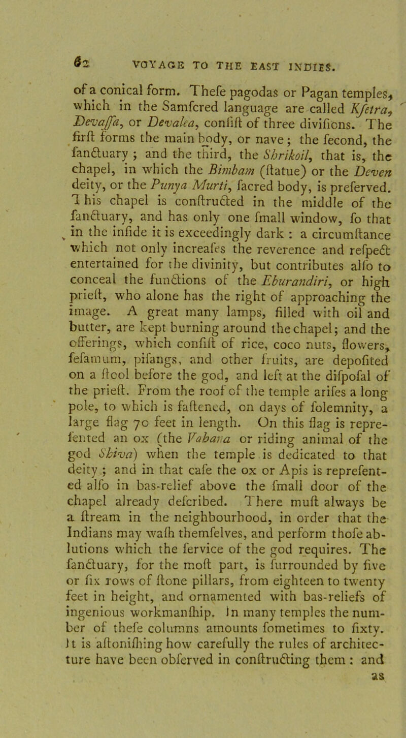 6z of a conical form. Thefe pagodas or Pagan temples* which in the Samfcred language are called Kjetra, Devaffa, or Devalea, coniift of three divificns. The firft forms the main body, or nave ; the fecond, the fandluary ; and the third, the Sbrikoil, that is, the chapel, in which the Bimbam (ftatue) or the Deven deity, or the Punya Murti, facred body, is preferved. 1 his chapel is conftrufted in the middle of the fanäuary, and has only one fmall window, fo that v in the infide it is exceedingly dark : a circumftance which not only increafes the reverence and refpeft entertained for the divinity, but contributes alfo to conceal the funöions of the Eburandiri, or high prieft, who alone has the right of approaching the image. A great many lamps, filled with oil and butter, are kept burning around the chapel; and the offerings, which confift of rice, coco nuts, flovvers, fefamum, pifangs, and other fruits, are depofited on a flcol before the god, and left at the difpofal of the prieft. From the roof of the temple arifes a long pole, to which is faftened, on days of folemnity, a large flag 70 feet in length. On this flag is repre- lented an ox (the Vabav.a or riding animal of the god Shiva) when the temple is dedicated to that deity ; and in that cafe the ox or Apis is reprefent- ed alfo in bas-relief above the fmall door of the chapel already defcribed. There muft always be a ftream in the neighbourhood, in Order that the Indians may walh themfelves, and perform thofeab- lutions which the fervice of the god requires. The fanäuary, for the moft part, is furrounded by five or fix rows of ftone pillars, from eighteen to tw:enty feet in height, and ornamented with bas-reliefs of ingenious workmanftiip. in many temples the nunr- ber of thefe columns amounts fometimes to fixty. 1t is aftonifliing how carefully the rules of architec- ture have been obferved in conftrudling them : and as