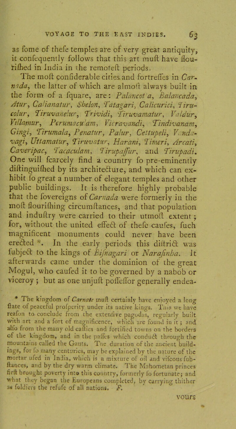 as fome of thefe temples are of very great antiquity, it confequently follows that this art mult have flou- ftfhed in India in the remofeft periods. The mofl confiderable ciries,and fortrefies in Car- mda, the latter of which are almoft always built in the form of a fquare, are: Palancot ay Balancada, Atur, CaHanatur, Sbel-on, Tatagar Calicurici, diru- colur, Tiruvanelur, Trividi, Tiruvamaiur, Valdur, Villamur, Perumaculam, Vicravandi, Tindtvanam, G/>zg7, Tirumala, Penatur, Palur, Celtupeli, V nda- vagi, Uttamatur, Tiruvatur, Harani, dimeri, Arcati, Caveripac, Tacaculam, dirupaffur, and Tirupadi. One will fcarcely find a country fo pre-eminently diftinguifhed by its architeduie, and which can ex- hibit fo great a nuinber of elegant temples and other public buildings. It is therefore highly probable that the lovereigns of Carnada were formerly in the mofl; flourifhing circumftances, and that population and induftry were carried to their utmofl extent ; for, without the united effe£t of thefe caufes, fuch magnificent monuments could never have becn erected *. In the early periods this diftriä; was iubje<5l to the kings of Bifnagari or Naraßnha. It afterwards came under the dominion of the great Mogul, who caufed it to be governed by a nabob or viceroy ; but as one unjuft polleffor generally endea- * The kingdom of Carnate muft certainlv have enjoyed a long fiate ofpeaccful profpcrity under its native kings. Tliis we have reafon to conclude from the extenlive pagudas, regularly built vvlth art and a fort of magnificence, which are found in it ; and alfo from the many old cauies and fortified towns on the borders of the kingdom, and in the paffes which condudf through the mountains called the Gauts. The duration of the ancient build- ings, for Io many centuries, may be explained by the nature of the mortar ufed in Jn.lia, which is a mtxture of oil and vifcousfub- ftanccs, and by the dry warm climate. The Mahometan princes firft brought poverty into this country, formerly fo fortunatc; and what they began the Europeans completed, by carry ing thither as feldiers the refufe of all nations. P. vours