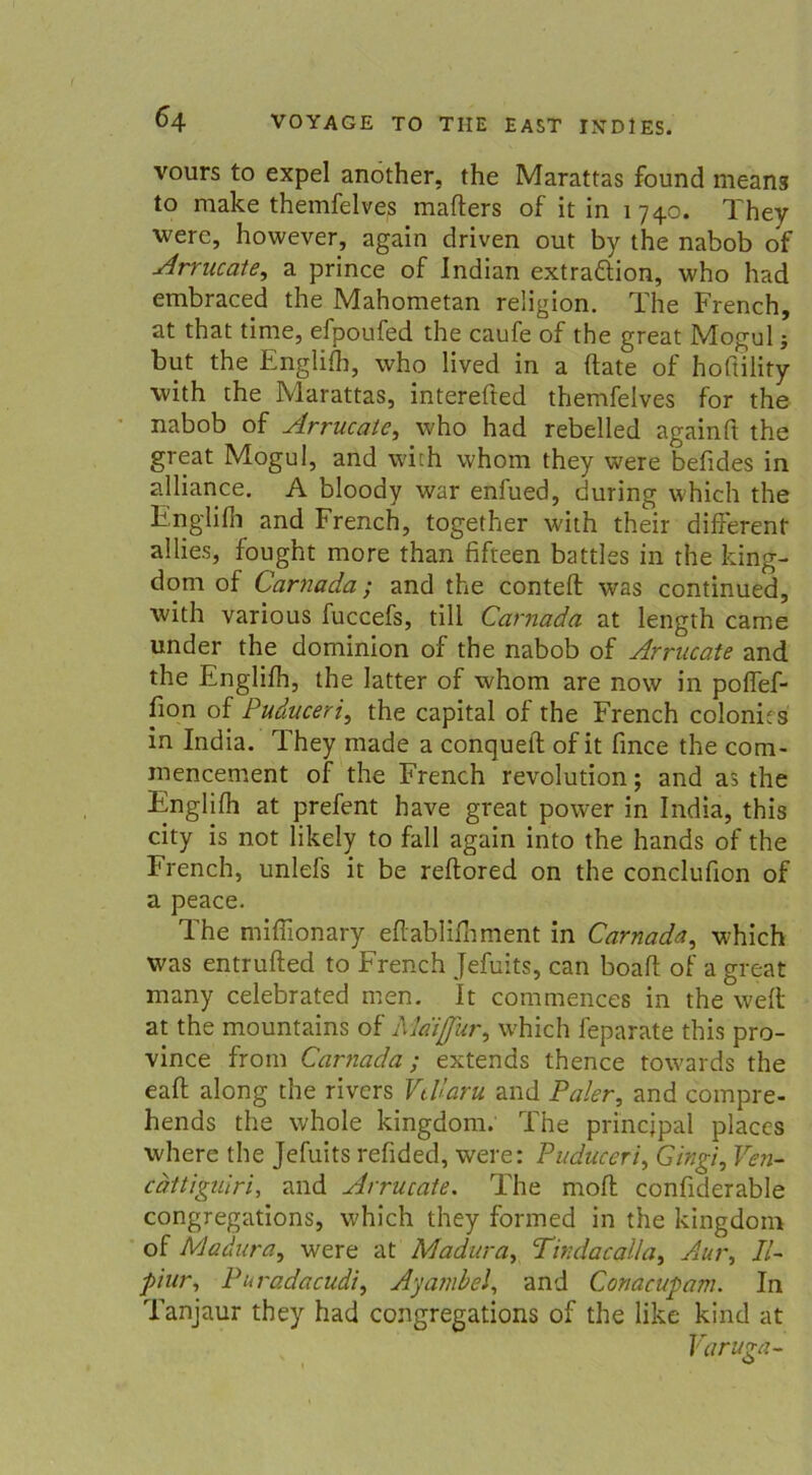 vours to expel another, the Marattas found means to make themfelves mafters of it in 174.0. They were, however, again driven out by the nabob of Arrucate, a prince of Indian extraäion, who had embraced the Mahometan religion. The French, at that time, efpoufed the caufe of the great Mogul; but the Englifh, who lived in a (late of hoftility with the Marattas, interefted themfelves for the nabob of Arrucate, who had rebelled againft the great Mogul, and with whom they were befides in alliance. A bloody war enfued, during which the Englifh and French, together with their different allies, fought more than fifteen battles in the king- dom of Carnada; and the conteft was continued, with various fuccefs, tili Carnada at length came under the dominion of the nabob of Arrucate and the Englifh, the latter of whom are now in poffef- fion of Puduceri, the Capital of the French colonits in India. They made a conqueft of it fince the com- mencement of the French revolution; and as the Englifh at prefent have great power in India, this city is not likely to fall again into the hands of the French, unlefs it be reftored on the conclufion of a peace. The miffionary eflablifnment in Carnada, which was entrufted to French Jefuits, can boaft of a great many celebrated men. It commences in the weit at the mountains of Mai für, which feparate this pro- vince from Carnada; extends thence towards the eaft along the rivcrs Vtllaru and Paler, and compre- hends the whole kingdom. The princjpal placcs where the Jefuits refided, were: Puduceri, Gingt, Ven- cdttiguiri, and Arrucate. The mofl confiderable congregations, which they formed in the kingdom of Madura, were at Madura, Tindacalla, Aur, II- piur, Puradacudi, Ayambel, and Conacupam. In Tanjaur they had congregations of the like kind at Varuga-