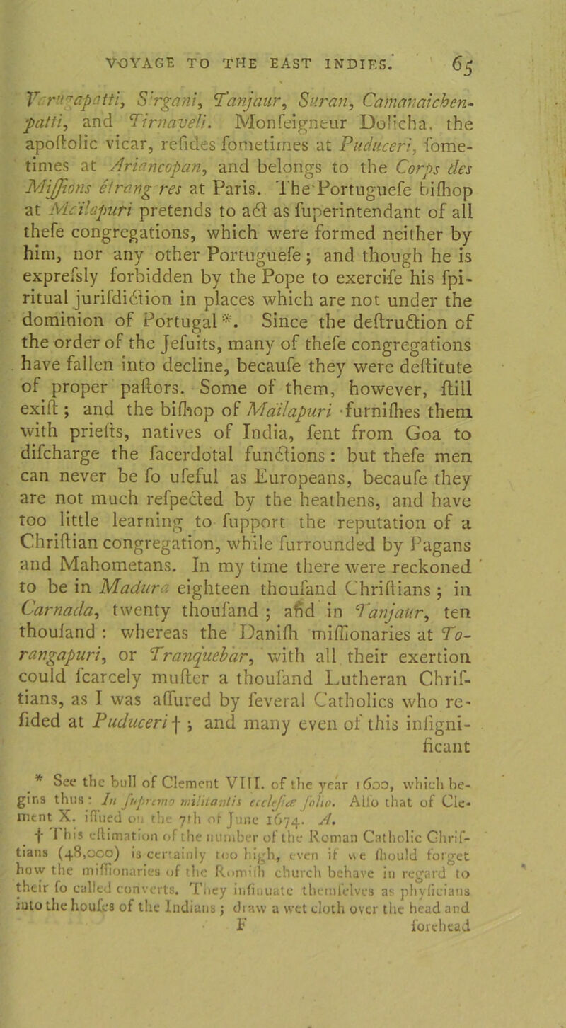 Y r’^apo.tti, S'rgani, Tanjaur, Sur an, Camanaichen- jOrf///, and Timaireli. Moti Peigneur Dolieha. the apoftolic vicar, reftdes fometimes at Puduceri, fome- times at Ariancopan, and belongs to the Corps des MiJJiöns Strang res at Paris. The Portuguefe bifhop at Mcilapuri pretends to adl as fup'erintendant of all thefe congregations, which were formed neither by him, nor any other Port-uguefe; and though he is exprefsly forbidden by the Pope to exercife his fpi- ritual jurifdidlion in places which are not under the dominion of Portugal *. Since the deftrudtion of the order of the Jefuits, many of thefe congregations have fallen into decline, becauPe they were deflitute of proper paftors. Some of them, however, ftill exift ; and the bilhop of MdiJapuri furnifhes them with priells, natives of India, fent from Goa to difcharge the facerdotal fundlions: but thefe men can never be Po uPeful as Europeans, becauPe they are not much refpedted by the heathens, and have too little learning to fupport the reputation of a Chriflian congregation, while Purrounded by Pagans and Mahometans. In my tiine there were reckoned to be in Madura eighteen thoufand Chriftians ; in Carnada, twenty thoufand; ahd in Tanjattr, ten thouland : whereas the DaniPh miffionaries at To- rangapuri, or Tranquebar, with all their exertion could fcarcely mufter a thoufand Lutheran Chrif- tians, as I was aflured by feveral Catholics who re- fided at Puduceri \ ; and many even of this infigni- ficant _ * See tlie bull of Clement VIII. of the year 1600, which be- gins thns : In fupremo miliiantis ecclejia folio. Allo that of Cle- ment X. iflued on the 71h ot June 1674. /I. t 1 his eftimation of the ntiniber of the Roman Catholic Ghrif- tians (48,000) is ctnainly too high, even it we (hould folget how the miffionaries of the Romifh church behave in regard to their fo called converts. Tiiey infinuatc themfelves as phyficians iuto the houfes of the Indians; draw a vvet eloth over the head and F forehead