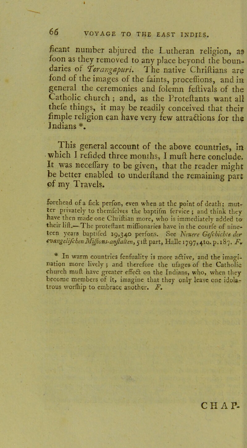 I 66 VOYAGE TO THE EAST INDIES. ficant number abjured the Lutheran religion, a<> foon as they removed to any place beyond the boun- daries of i’cravgapuri. 1 he native Chriflians are fond of the images of the faints, proceffions, and in general the ceremonies and folemn feftivals of the Catholic church ; and, as the Proteftants want all thefe things, it may be readily conceived that their fimple religion ean have very few attraäions for the Indians *. 1 his general account of the above countries, in whieh I refided three months, I muff here conclude. It was neceflary to be given, that the reader might be better enabled to underftand the remaining part of my Travels. forehead ofa fick perfon, even when at the point of death; mut- ter privately to themfelves the baptifm fcrvice ; and think they have then made one Chriftian more, who is immediately added to their lift.— The proteftant miffionaries have in the courfe of nine- teen years baptifed 19,340 perfons. See Neuere Gef cf Achte der (vatgelifchenMiJJions-anfialten, yiftpart, Halle 1797,410^.187. F. * In warm countries fenfuality is more aftive, and the imagi- nation more lively ; and therefore the ufages of the Catholic church muH have greater effedl on the Indians, who, when they become members of it, imagine that they only leave onc idola- trous worfliip to embrace another. F. CH AP-