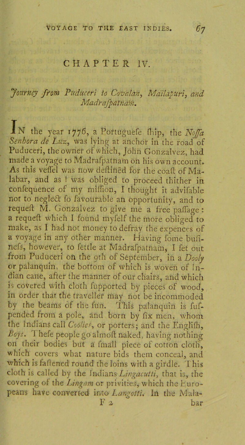 C H A P T E R IV. Journcy from Puduceri io Covalan, Mdilapuri, and Mad'rafpäinärn. In the year 1776, a Poftuguefe fhlp, the Noja Senhora de Luz, was iying at anchor in the road of Puduceri, theowner of which, John Gonzalvez, had made a voyage to Madrafpatnatn on his own account. As this veffel was now deftifled for the coaft of Ma- labar, and as I was obliged to proceed thither in confequence of my miffiön, I thought it advifable not to neglect fo favourable an opportunity, and to requefl M. Gonzalvez to give me a free paflage: a requefl which I found myfelf the more obliged to make, as I had not rfioney to defray the expences of a voyage in any other manner. Having forne bufi- nefs, however, to fettle at Madrafpatnatn, I fet out from Puduceri on the oth of September, in a Dooly or palanquin, the bottom of which is woven of In- dian cane, after the manner of our chairs, and which is covefed with cloth fupported by pieces of wood, in order that the traveller may not be incommoded by the beams of the fun. This palanquin is fuf- pended from a pole, and born by fix men, whom the Indians call Coöliesy or porters; and the Englifh, Boys. 1 hefe people go almofl naked, having nothing on their bodies but a (mall piece of cotton cloth, which covers what nature bids them conceal, and which is faffened round the loins with a girdle. 1 his cloth is called by the Indians Lingacutti, that is, the covering of the Lingam or privities, which the turo- peans have converted into Langofti. ln the Mala- F z bar