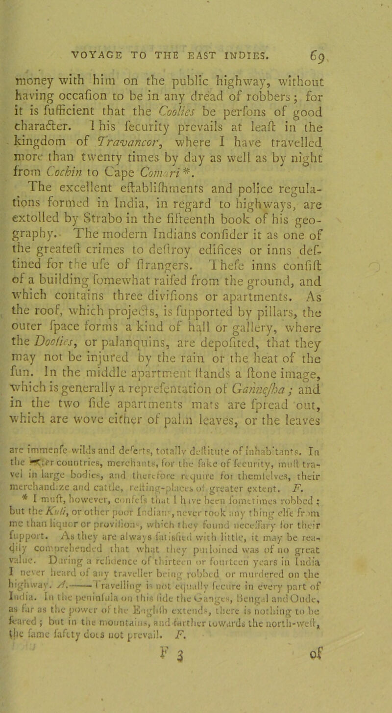 money with hitn on the public highway, wirhout having occafion to be in any dread of robbers; for it is fufficient that the Coolies be perfons of good charadter. I his fecurity prevails at leaft in the kingdom of Traväncor, where I have travelled more than twenry titnes by day as well as by night from Cochin to Cape Com ri*. 1 he excellent eftablifhments and police regula- tions fornied in India, in regard to highways, are extolled by Strabo in the fifteenth book of his geo- graphy. The modern Indians confider it as one of the greateli crimes to deflroy edifices or inns def- tined for the ufe of flrangers. I hefe inns confift of a building fomewhat raifed from the ground, and which contains three divifions or apartments. As the roof, which projedls, is fupported by pillars, the outer fpace forms a kind of hall or gallery, where the Doolies, or palanquins, are depofited, that they may not be injured by the rain or the heat of the fun. ln the middle apartment Itanus a (tone image, which isgenerally a reprefentation of Gannejha ; and in the two fide apartments mats are fpread out, which are wove eifhcr of pabn leaves, or the leaves are fmmenie wildsand dere:-ts, totallv dellitute of inhab’tanfs. In the J—countries, mercHants, for the fake of lecurity, mutt tra- vet in large bodics, and therdore require for themielves, their merchandize and cattle, relfing-places of greater extent. F. * I muft, however, confcfs that 1 hive beeil fomttimes robbed : but the Kuli, or other fjoor Indian , never took any thing elfe fr am. me than liquor or provifion'-, which they found necclfary for their fupport. Asthey are always fat.shtd with little, it may be rea- tjily comprehended that what they pudoined was of no great value. Daring a refidence of thirteen »r fourteen years in India I never lieard of any traveller being robbed or mnrdered on the highway. /!. i ravdling b not eqnally fectire in every part of India. In the peninfula 011 this fiele the Gangts, Bengal andOude, as lar as the power of the Euglifh extends, there is nothing to be feared ; but in tiie mountains, andlarther tuwards the north-weif, the fame fafety dots not prevail. F.