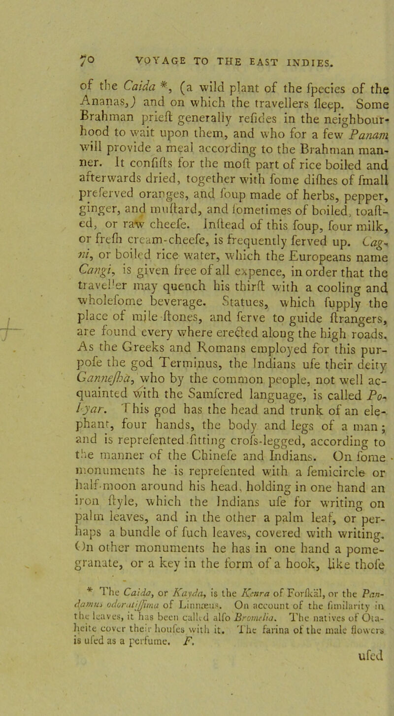 of the Caiäa #, (a wild plant of the fpecies of the Ananas,J and on which the travellers fleep. Some Brahman prieft generaliy refides in the neighbour- hood to wait upon them, and who for a few Panam will provide a meal according to the Brahman man- ner. It confifts for the moft part of rice boiled and afterwards dried, together with fome difhes of fmall preferved oranges, and foup made of herbs, pepper, ginger, and muftard, and iometimes of boiled, toafl- ed, or raw’ cheefe. Inltead of this foup, four milk, or frefli cream-cheefe, is frequently ferved up. tag- ni, or boiled rice water, which the Europeans name Cangi, is given free of all expence, in order that the traveüer may quench his thirft with a cooling and wholefome beverage. Statues, which fupply the place of mile ftones, and ferve to guide (Tangers, are found every where ereäed aloug the high roads, As the Greeks and Romans employed for this pur- pofe the god Terminus, the Indians ufe their deity Ganneßä, who by the common people, not well ac- quainted ’tvith the Samfcred language, is called Po- lyar. This god has the head and trunk of an ele- phant, four hands, the body and Iegs of a man; and is reprefented fitting crofsdegged, according to the manner of the Chinefe and Indians. On fome - monuments he is reprefented with a femicircle or half moon around his head. holding in one hand an iron ilyle, which the Indians ufe for writing on palm leaves, and in the other a palm leaf, or per- haps a bündle of fuch leaves, covered with writing. On other monuments he has in one hand a pome- granate, or a key in the form of a hook, like thofe * The Caida, or Kavda, is the Kenra of Forfkäl, or the Pr.n- damm odorutijjima of Linusens. On account of the fimilarity in the leaves, it has been calhd alfo Bromelia. The natives of Oia- heite cover their houfes with it. The farina of the male flovvcrs is ufed as a perfume. F. ufed