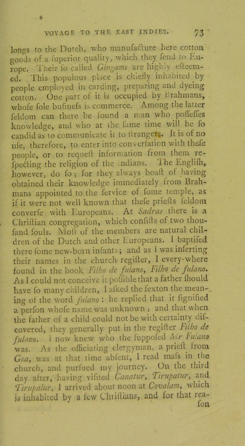 lonrrs to the Dutch, who manufaöure here cotton goods of a fuperior quality, which they fend to Eu- rope. Their io called Gingams, are highiy. efteem- ed. This popuious place is chlerly inhabited bj people employed in caraing, preparing and dyeing cotton. One part of tt is occupied Dy t rahmans, whofe fole bufinefs is commerce. Among the latter feldom can there be found a man who poffeffes knowledge, and who at the fame time will be fo candid as to communicate it to Itrangers. It is of no ufe, therefore, to enter into converiation vvirh thefe people, or to requeft information ftom them re- fpecling the religion of the .ndians. Ihe Engliih, however, do fo ; for they always boail oi having obtained their knowledge immediately from Brah- mans appointed to the iervice of fome temple, as if it were not well known that thefe priefts ieldom converfe with Europeans. At Sadras there is a Chriftian congregation, which confifls of two thou- fand fouls. Molt of the members are natural chil- dren of the Dutch and other Europeans. 1 baptifed there fome new-boin iniants; and as 1 was inlerting their names in the church- regifler, I every-where found in the book Filho de fulano, Filho de fulano. As I could not conceive it poflible that a father fnould have fo many children, 1 aiked the fexton the mean-, ing of the word fulano : he replied that it fignified a perfon whofe name was unknown ; and that when the father of a child could notbe with certainty ciif- covered, they generally put in the regifter Filho de fulano. 1 now knew who the fuppoled Aur Fulano was. As the officiating clergyman, a prieft from Goa, was at that time abfent, I read nrals in the church, and purfued my journey. On the third day alter, having vifited Canatur, Tirupaiur, and Tirupalur, 1 arrived abouf noon at Cova/am, which is inhabited by a few Chriliians, and for that rca-