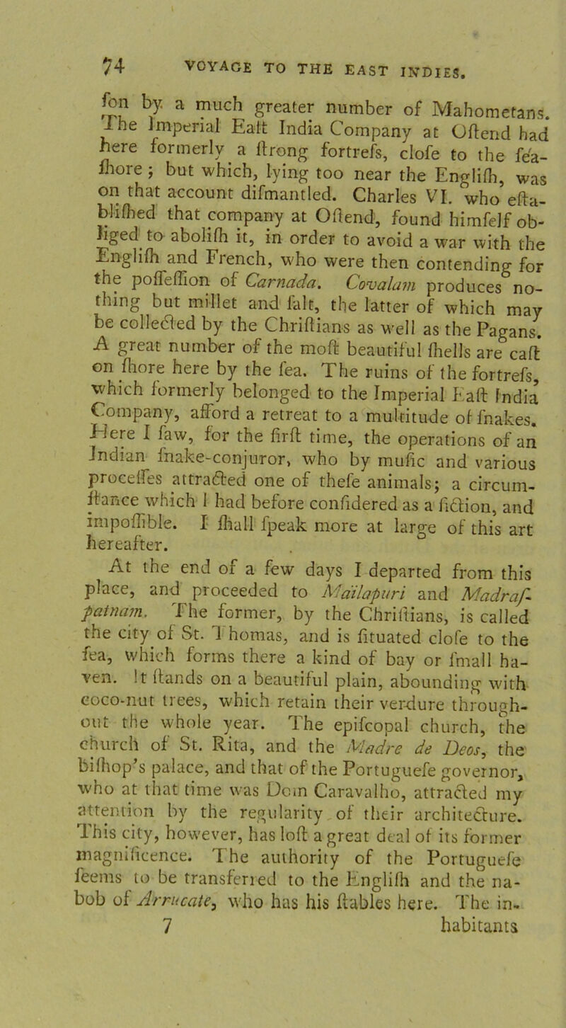 fon by a rnuch greater number of Mahometans. Ihe imperial Ealt India Company at Ortend had here formerly a ftrong fortrefs, clofe to the fea- Ihore j but which, lying too near the Englifh, was on that account difmantled. Charles VI. who efta- bhflied that Company at Ortend, found himfelf ob- lged to abolilh it, in order to avoid a war with the Englifh and French, who were then contending for the pofleffion of Carnada. Covalam produces no- thing but millet and fair, the latter of which may be colletfed by the Chriftians as well as the Pagans. A great number of the moft beautiful fhells are caft on rtiore here by the fea. The ruins of the fortrefs, which formerly belonged to the Imperial Kart India’ Company, afford a retreat to a multitude offnakes. Eiere I faw, for the firrt time, the operations of an Indian^ fnake-conjuror, who by mufic and various proeelfes attradfed one of thefe animals; a circum- itance which 1 had before confidered as a rtclion, and impoflible. I rtiall fpeak more at large of this art hereafter. At the end of a few days I departed from this place, and proceeded to Mdilapuri and Madraf- patnam. The former, by the Chriftians, is called the city of St. Thomas, and is fituated clofe to the fea, which forms there a kind of bay or fmall ha- Yen. !t itands on a beautiful plain, abounding with eoco-nut trees, which retain their verdure through- out the whole year. The epifcopal church, the church of St. Rita, and the Madre de Deos, the bilhop’s palace, and that of the Portuguefe governor, W'ho at that time was Dom Caravalho, attracled my attention by the regularity of their architecture. This city, however, has loft a great deal of its former magnificence. '[ he authority of the Portuguefe feems to be transferred to the Pfnglifh and the na- bob of Arrucate, who has his rtables here. The in. 7 habitants