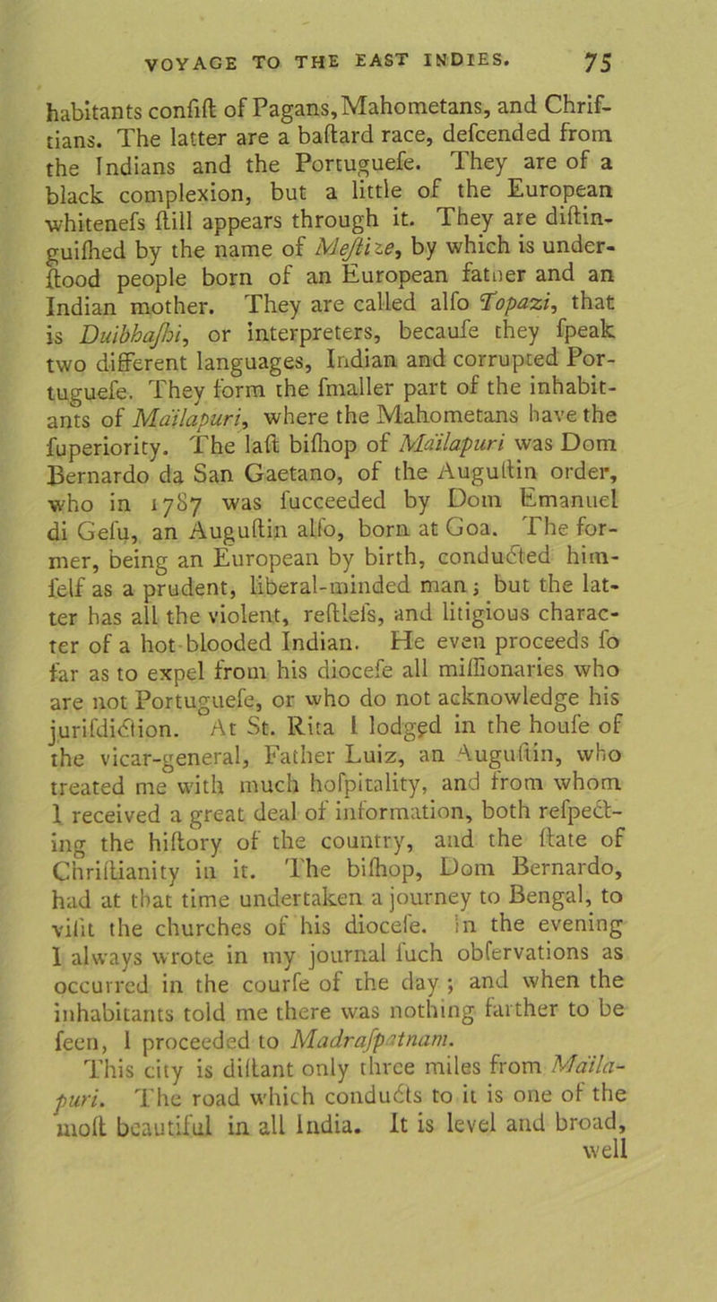 habitants confift of Pagans,Mahometans, and Chris- tians. The latter are a baftard race, defcended from the Indians and the Portuguefe. They are of a black complexion, but a little of the European whitenefs Hill appears through it. They are diftin- guilhed by the name of Meftize, by which is under- ftood people born of an European fatner and an Indian mother. They are called alfo Topazi, that is Duibhaßoi, or Interpreters, becaufe they fpeak two different languages, Indian and corrupted Por- tuguefe. They form the fmaller part of the inhabit- ants of Mailapuri, where the Mahometans have the fuperiority. The laft biflrop of Ma'ilapuri was Dom Bernardo da San Gaetano, of the Augultin Order, who in 1787 was fucceeded by Dom Emanuel di Gefu, an Augullin alfo, born at Goa. The for- mer, being an European by birth, condudted him- lelf as a prudent, liberal-minded man ; but the lat- ter has all the violent, reftieis, and litigious charac- ter of a hot blooded Indian. He even proceeds fo lar as to expel from his diocefe all miffionaries who are not Portuguefe, or who do not acknowledge his jurifdidlion. At St. Rita l lodgfd in the houfe of the vicar-general, Father Luiz, an Augultin, who treated me with much hofpitality, and from whom 1 received a great deal of Information, both refpect- ing the hiltory of the country, and the Rate of Chriflianity in it. Mhe bifhop, Dom Bernardo, had at that time undertaken a journey to Bengal, to vilit the churches of his diocefe. in the evening 1 always wrote in tny journal iuch obfervations as occurred in the courfe of the day *, and when the inhabitants told me there was nothing fai ther to be feen, 1 proceeded to Madrafpatnam. This city is dillant only thrce miles from Mciila- puri. The road which condudls to it is one of the moft bcautilui in all lndia. It is level and broad, well