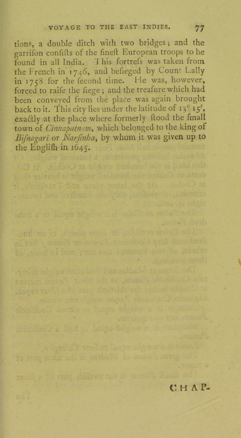 tions, a double ditch with two bridges; and the garrifon confifts of the fineft European troops to be found in all India. 1 his fortrefs was taken from the French in 1746, and befieged by Count Lally in 1758 for the fecond time. He was, however, forced to raife the hege ; and the treafure which had been conveyed from the place was again brought back to it. This city lies under the latitude of 130 15C exactly at the place where formerly ftood the fmall town of Cinnapatn 7n, which belonged to the king of Bifnagari or Narfinha, by whom it was given up to the Englifh in 1645. C H AP*