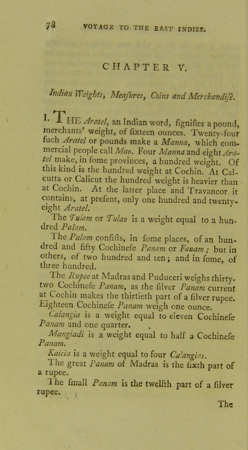CHAPTER V. hdian Weights> Meafures, Coins and MerchandifL i T X HE Aratel^ an Indian word, fignifies apound, merchants* weight, of fixteen ounces. Twenty-four fuch Aratel or pounds make a Manna, which com- mercial people call Mao. Four Manna and eight^rrf- tcl' make, in fome provinces, a hundred weight. Of this kind is the hundred weight at Cochin. At Cal- cutta or Calicut the hundred weight is heavier than at Cochin. At the latter place and Travancor it contains, at prefent, only one hundred and twenty- eight Aratel. The 7ulam or Tulao is a weight equal to a hun- dred Palam. The Palam confids, in fome places, of an hun- dred and fifty Cochinefe Panam or Fanam ; but in others, of two hundred and ten; and in fome, of three hundred. rlhe Rupee at Madras and Puduceri weighs thirty- two Cochinefe Panam, as the filver Panam current at_ Cochin makes the thirtieth part of a filver rupee. Eighteen Cochinefe Panam weigh one ounce. Calangia is a weight equal to eleven Cochinefe Panam and one quarter. Mangiadi is a weight equal to half a Cochinefe Panam. Kaicia is a weight equal to four Ca’angias. 1 he great Panam of Madras is the fixth part of a rupee. i he fmall Panam is the twelfth part of a filver rupee. , The