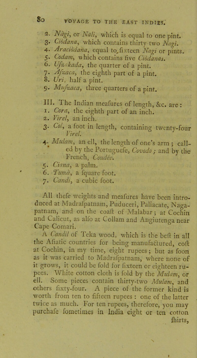 VOYAGE TO THE EAST INDI£S.' 2,. Nagi, or Na/i, which is equal to one pint. 3. Cibdana, which contains thirty tvvo Nagi. 4. Aracioaana, equal to^fixteen Nagi or pints. 5. Codam, which contains five Cibdanas. 6. Ufzakada, the quarter of a pint. 7. Afzaca, the eighth part of a pint. 8. Uri, half a pint. 9. Mufzaca, three quarters of a pint. III. The Indian meafures of Iength, &c. are : 1. Cora, the eighth part of an inch. 2. Fz'ro/, an inch. 3. Co/, a foot in Iength, containing twenty-four Virel. 4; Mulam, an eil, the Iength of one’s arm; call- ed by the Portuguefe, Covodo ; and by the French, Condee. 5. Ciana, a palrn. 6. Tumä, a fquare foot. 7. Candi, a cubic foot. All thefe weights and meafures have been intro- duced at Madrafpatnain, Puduceri, Paliacate, Naga- patnam, and 011 the coaft of Malabar; at Cochin and Calicut, as alfo at Collam and Angiutenga near Cape Comari. A Candil of Teka wrood, which is the beit in all the Aliatic countries for being manufaäured, coli at Cochin, in my time, eight rupees ; but as foon as it was carried to Madrafpatnam, where none of it grow's, it could be fold for fixteen or eighteen ru- pees. White cotton cloth is fold by the Mulam, or eil. Some pieces contain thirty-two Mulam, and others fixty-four. A piece of the former kind is worth from ten to fifteen rupees : one of the latter twice as much. For ten rupees, therefore, you may purchafe fometimes in India eight or ten cotton fliirts. I