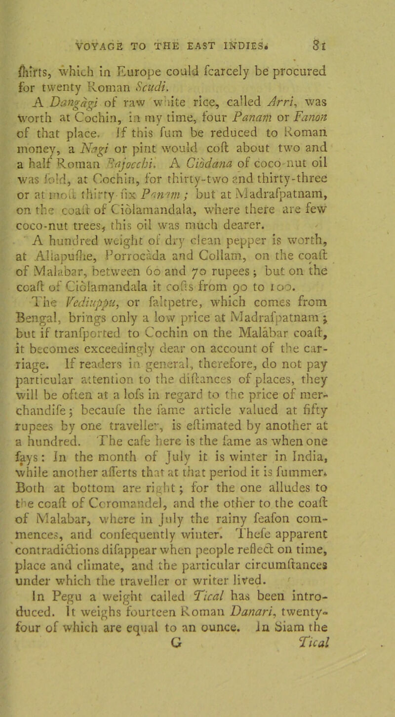 fhirts, which in Europe could fcarcely be procured for twenty Roman Scudi. A Dang dp of raw white rice, called Arri, was Worth at Cochi.n, in my time, tour Panam or Fanon of that place. If this fum be reduced to Roman money, a Ncrgi or pint would coft about two and a half Roman Majocchi. A Cibdana of coco-nut oil was fbld, at Cocnin, for thirty-two and thirty-three or at moii thirty tix Pnn'nn ; but at Madrafpatnam, on the coaft of Ciolamandala, w’nere there are few coco-nut trees, this oil was much dearer. A hundred weight oi: dry clean pepper is worth, at Aliapulhe, Porrocada and Collam, on the coaft of Malabar, between 60 and 70 rupees; but on the coaft of Ciolamandala it cofts from 90 to 100. The Vediuppu, or faltpetre, which comes from Bengal, brings only a low price at Madrafpatnam ; but if tranfported to Cochin on the Malabar coaft, it becomes exceediitgly dsear on account of the car- riage. If readers in general., thcrefore, do not pay particular attention to the diftances of places, they will be often at a lofs in regard to the price of mer» chandife; becaufe the fame article valued at fifty rupees by one travellev, is eftimated by another at a hundred. The cafe here is the fame as whenone fays: In the month of July it is winter in India, while another aflerts that at that period it is futnmer. Both at bottom are right ; for the one alludes to pie coaft of Coromandd, and the other to the coaft of Malabar, where in July the rainy feafon com- mences, and confequently winter. Thefe apparent contradiclions difappear when people reflect on time, place and climate, and the particular circumftances under which the travcller or writer lived. In Pegu a weight cailed Tical has been intro- duced. It weighs fourteen Roman Danari, twenty» four of which are equal to an ounce. in biam the G Tical