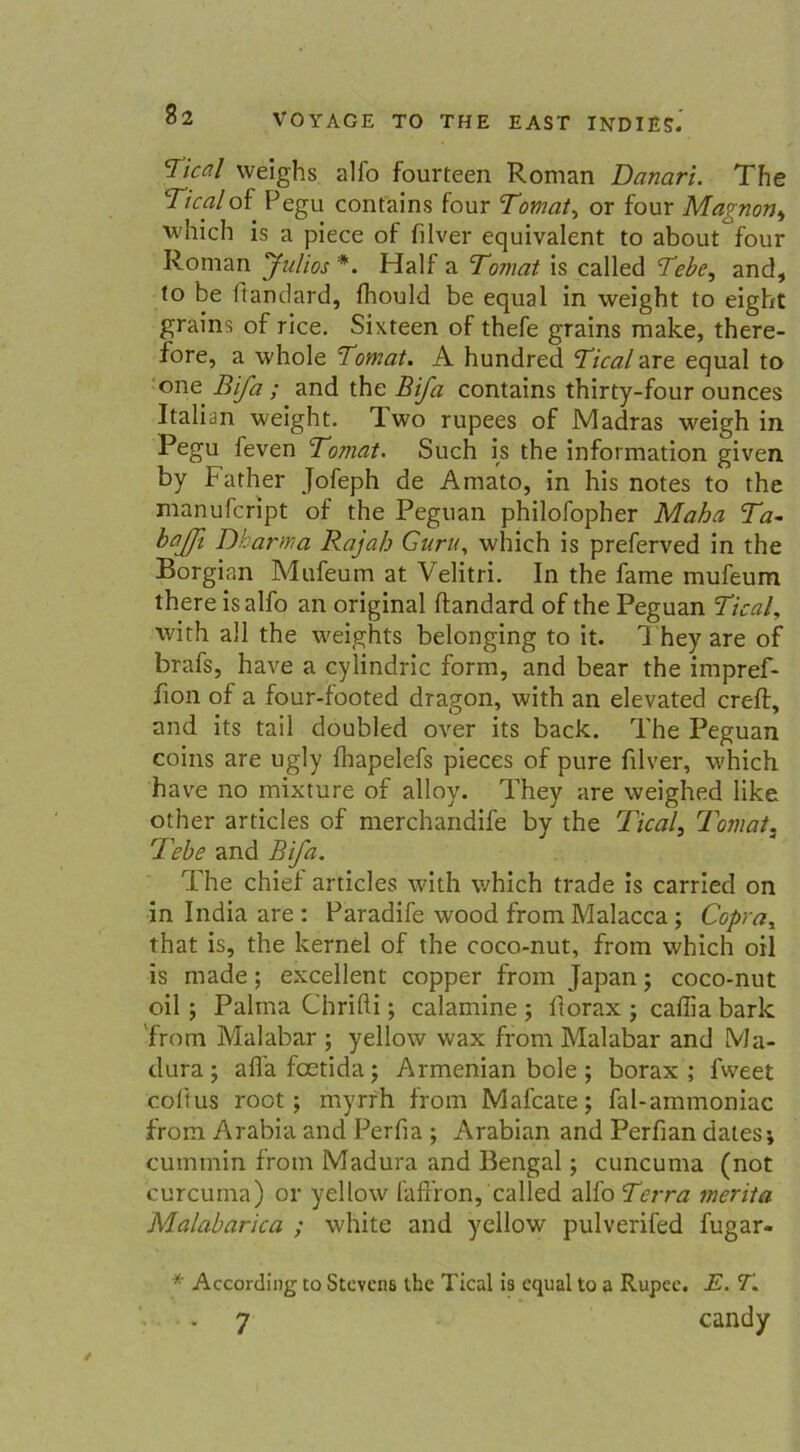 Tical weighs, alfo fourteen Roman Danari. The Ticalof Pegu contains four Tomat, or four Magnon, which is a piece of filver equivalent to about four Roman Julios *. Half a Tomat is called Tebe, and, to be ffandard, fhould be equal in weight to eight grains of rice. Sixteen of thefe grains make, there- fore, a whole Tomat. A hundred Tical are equal to one Bifa ; and the Bifa contains thirty-four ounces Italian weight. Two rupees of Madras weigh in Pegu feven Tomat. Such is the Information given by bather Jofeph de Amato, in his notes to the manufcript of the Peguan philofopher Maha Ta- bajjl Dkarma Rajah Guru, which is preferved in the Borgian Mufeum at Velitri. In the fame mufeum there isalfo an original ftandard of the Peguan Tical, with all the weights belonging to it. They are of brafs, have a cylindric form, and bear the impref- f on of a four-footed dragon, with an elevated creft, and its tail doubled over its back. The Peguan coins are ugly fhapelefs pieces of pure filver, which have no mixture of alloy. They are weighed like other articles of merchandife by the Tical, Tomat. Tebe and Bifa. The chiel articles with which trade is carried on in India are : Paradife wood from Malacca ; Copray that is, the kernel of the coco-nut, from which oil is made; excellent copper from Japan; coco-nut oil ; Palma Chrifti; calamine ; florax ; caffia bark from Malabar ; yellow wax from Malabar and Ma- dura; aflafoetida; Armenian bole; borax ; fweet coftus root ; myrrh from Mafcate; fal-ammoniac from Arabia and Perfia ; Arabian and Perfian dates; cummin from Madura and Bengal; cuncuma (not curcuma) or yellow fafr’ron, called alfo Terra merita Malabarica ; white and yellow pulverifed fugar- * According to Stevens the Tical is equal to a Rupee. E. T. - 7 candy