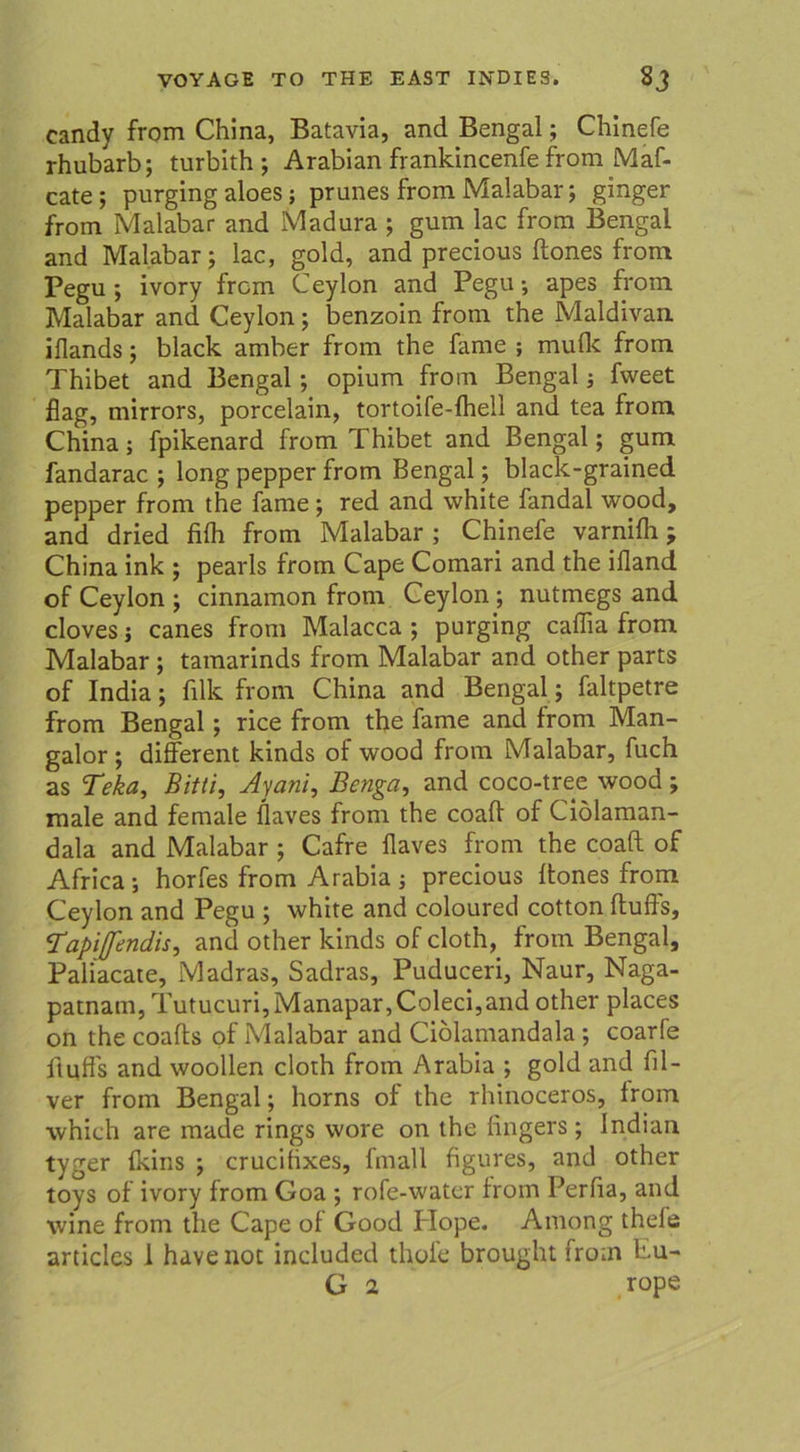 candy from China, Batavia, and Bengal; Chinefe rhubarb; turbith; Arabian frankincenfe from Maf- cate; purging aloes; prunes from Malabar; ginger from Malabar and Madura ; gum lac from Bengal and Malabar; lac, gold, and precious ftones from Pegu ; ivory frcm Ceylon and Pegu-, apes from Malabar and Ceylon; benzoin from the Maldivan iflands; black amber from the fame ; mulk from Thibet and Bengal ; opium from Bengal; fweet flag, mirrors, porcelain, tortoife-lhell and tea from China; fpikenard from Thibet and Bengal; gum fandarac ; long pepper from Bengal; black-grained pepper from the fame; red and white fandal wood, and dried filh from Malabar ; Chinefe varnilh; China ink ; pearls from Cape Comari and the ifland of Ceylon ; cinnamon from Ceylon ; nutmegs and cloves; canes from Malacca ; purging caffia from Malabar ; tamarinds from Malabar and other parts of India; filk from China and Bengal; faltpetre from Bengal; rice from the fame and from Man- galor ; different kinds of wood from Malabar, fuch as T?ka, Bitti, Jyani, Benga, and coco-tree wood ; male and female flaves from the coall of Ciölaman- dala and Malabar ; Cafre llaves from the coaft of Africa; horfes from Arabia ; precious Itones from Ceylon and Pegu ; white and coloured cotton ftuffs, Tapiftndis, and other kinds of cloth, from Bengal, Paliacate, Madras, Sadras, Puduceri, Naur, Naga- patnam, Tutucuri,Manapar,Coleci,and other places on the coafls of Malabar and Ciolamandala ; coarfe ftuffs and woollen cloth from Arabia ; gold and fil- ver from Bengal; horns of the rhinoceros, from which are made rings wore on the lingers; Indian tyger fkins ; crucifixes, fmall figures, and other toys of ivory from Goa ; rofe-water from Perlia, and wine from the Cape of Good Plope. Among thele articles 1 have not included thole brought from Pu- G 2 rope