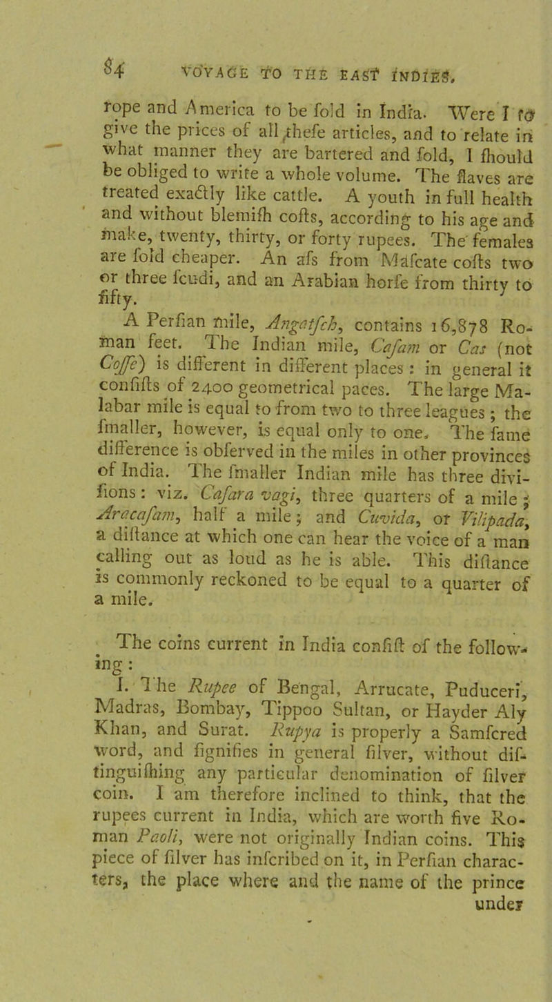rope and America to be fold in Indra. Were I tö give the prices of all(thefe articles, and to relate in what manner they are bartered and fold, 1 fhould be obliged to write a whole volume. The flaves are treated exadly like cattle. A youth in full health and without blemifh cofts, according to his age and make, twenty, thirty, or forty rupees. The female3 are fold cheaper. An afs from Mäfcate cofts two or three lcudi, and an Arabian helfe- from thirtv to fifty. A Perfian mile, Angatfch, contains 16,878 Ro- man feet. 1 he Indian mile, (dafam or Cas (not Coffe) is different in different places: in general it confifts of 2400 geometrical paces. The large Ma- labar mile is equal *0 from two to three leagues; the finaller, however, is equal only to one. The fame difference is obferved in the miles in other provinces of India. Ihe imaller Indian mile has three diyi- fions: viz. Cafara vagi, three quarters of a mile • Aracafam, half a mile; and Cuvida, or Vilipada, a dilfance at which one can hear the voice of a man «Hing out as loud as he is able. This diftance is commonly reckoned to be equal to a quarter of a mile. The coins current in India confift of the follow- ing; I. 1 he Rupee of Bengal, Arrucate, Puduceri, Madras, Bombay, Tippoo Sultan, or Hayder Aly Khan, and Surat. Rupya is properly a Samfcred \yord, and fignifies in general filver, without dif- tinguifhing any partieular denomination of filver eoin. I am therefore inclined to think, that the rupees current in India, which are worth five Ro- man Paoli, were not originally Indian coins. This piece of filver has infcribed on it, in Perfian charac- ters, the place where and the name of the prince under