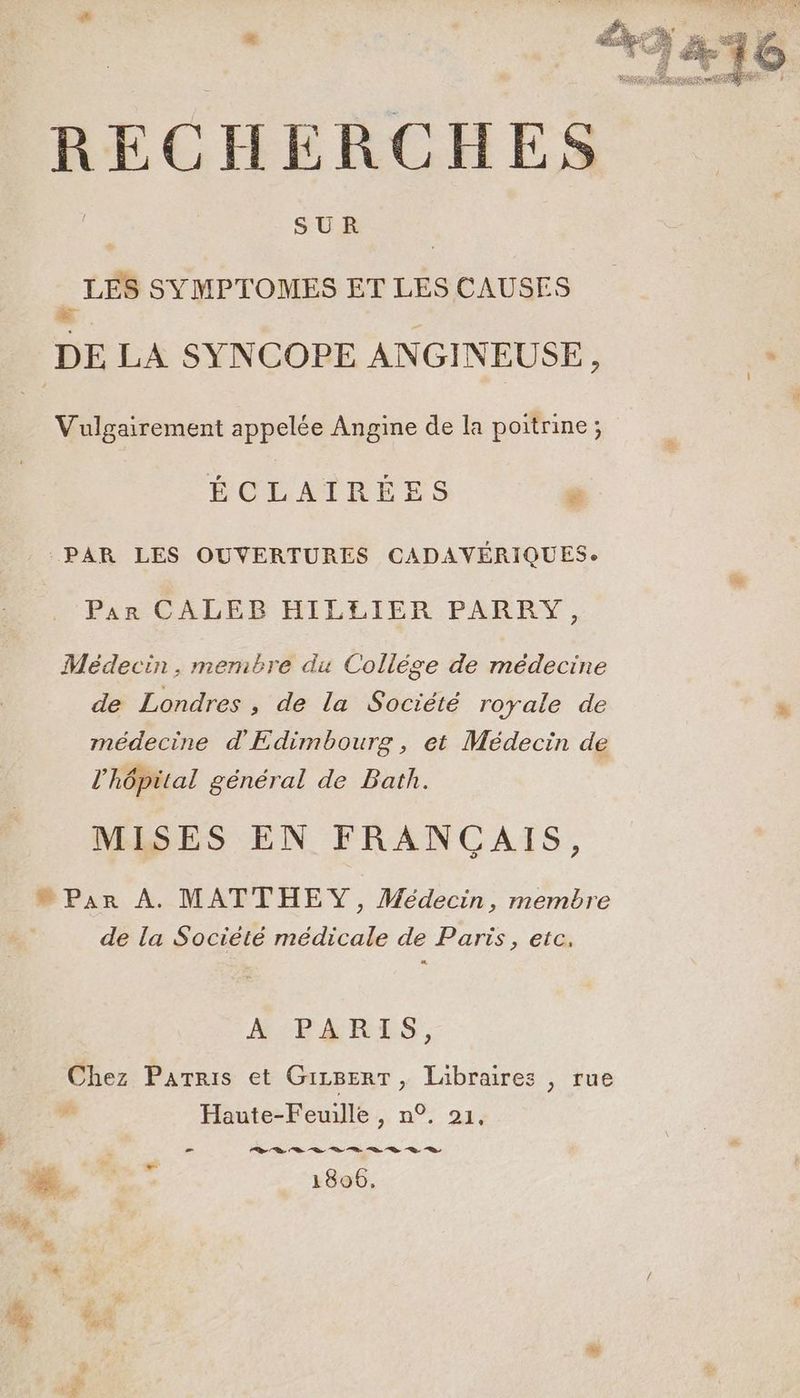 + | | SUR | . LES SYMPTOMES ET LES CAUSES Vulgairement appelée Angine de la poitrine; ÉCLAIRÉES ; PAR LES OUVERTURES CADAVÉRIQUESe Pan CALEB HILEIER PARRY, Médecin, membre du Collège de médecine de Londres , de la Société royale de médecine d'Edimbourg, et Médecin de l'hôpital général de Bath. MISES EN FRANCAIS, Par À. MATTHEY, Médecin, membre de la Société médicale de Paris, etc. A PARIS, Chez Parris et GizBerT, Libraires , rue Haute-Feuille , n°. 21, = DL te ne Le ne ne 2 D 2 LE 1806, ue ” be