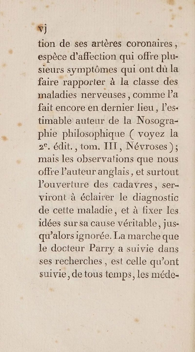 NW) tion de ses artères coronaires , espèce d'affection qui offre plu- sieurs symptômes qui ont dû la faire rapporter à la classe des maladies nerveuses , comme l’a fait encore en dernier lieu, les- timable auteur de la Nosogra- phie philosophique ( voyez la 2°. édit. , tom. IIT, Névroses }; mais les observations que nous offre l’auteur anglais, et surtout ouverture des cadavres, ser- viront à éclairer le diagnostic de cette maladie, et à fixer les idées sur sa cause véritable, jus- qu'alors ignorée. La marche que le docteur Parry a suivie dans ses recherches , est celle qu’ont suivie, de tous temps, les méde-