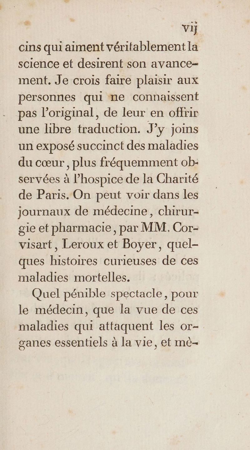 Vi cins qui aiment véritablement la science et desirent son avance- ment. Je crois faire plaisir aux personnes qui ne connaissent pas l'original, de leur en offrir une libre traduction. J’y joins un exposé succinct des maladies du cœur, plus fréquemment ob- servées à l’hospice de la Charité de Paris. On peut voir dans les journaux de médecine, chirur- gie et pharmacie, par MM. Cor- visart, Leroux et Boyer, quel- ques histoires curieuses de ces maladies mortelles. Quel pénible spectacle, pour le médecin, que la vue de ces maladies qui attaquent les or- ganes essentiels à la vie, et mè-
