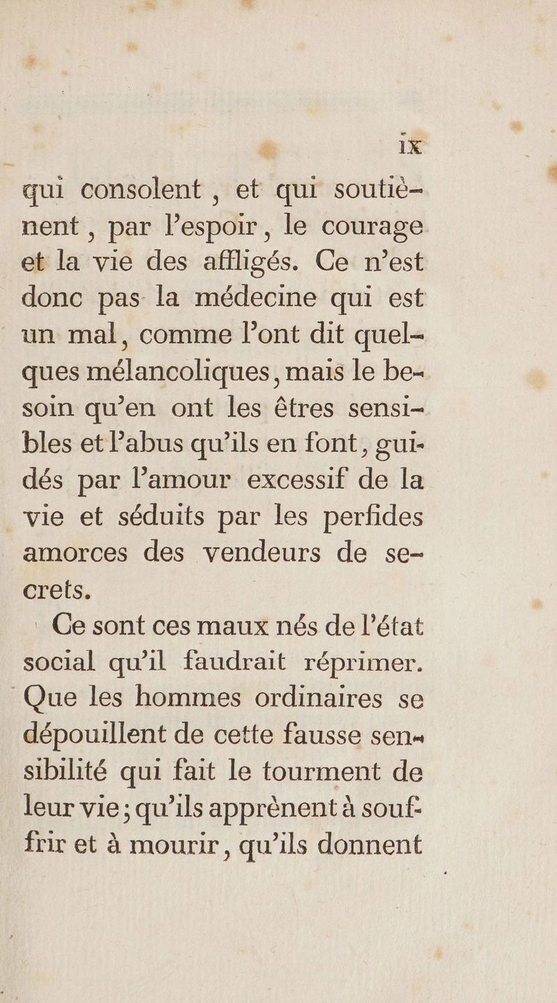 Ca & 1X qui consolent , et qui soutié- nent, par l'espoir, le courage et la vie des affligés. Ce n’est donc pas la médecine qui est un mal, comme l'ont dit quel- ques mélancoliques, mais le be- soin qu’en ont les êtres sensi- bles et l'abus qu’ils en font, gui- dés par l’amour excessif de la vie et séduits par les perfides amorces des vendeurs de se- crets. _ Ce sont ces maux nés de l’état social qu'il faudrait réprimer. Que les hommes ordinaires se dépouillent de cette fausse sen sibilité qui fait le tourment de leur vie ; qu’ils apprènent à souf- frir et à mourir, qu’ils donnent