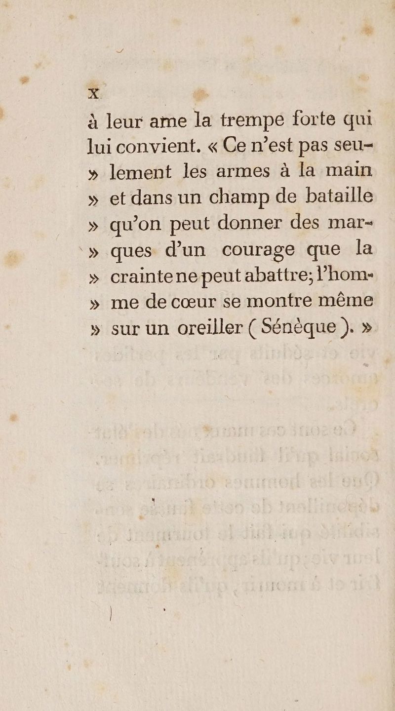 d à leur ame la trempe forte qui lui convient. « Ce n’est pas seu- » lement les armes à la main » et dans un champ de bataille » qu’on peut donner des mar- » ques d’un courage que la » craintenepeut abattre; l’hom- » me de cœur se montre même » sur un oreiller ( Sénèque ). »
