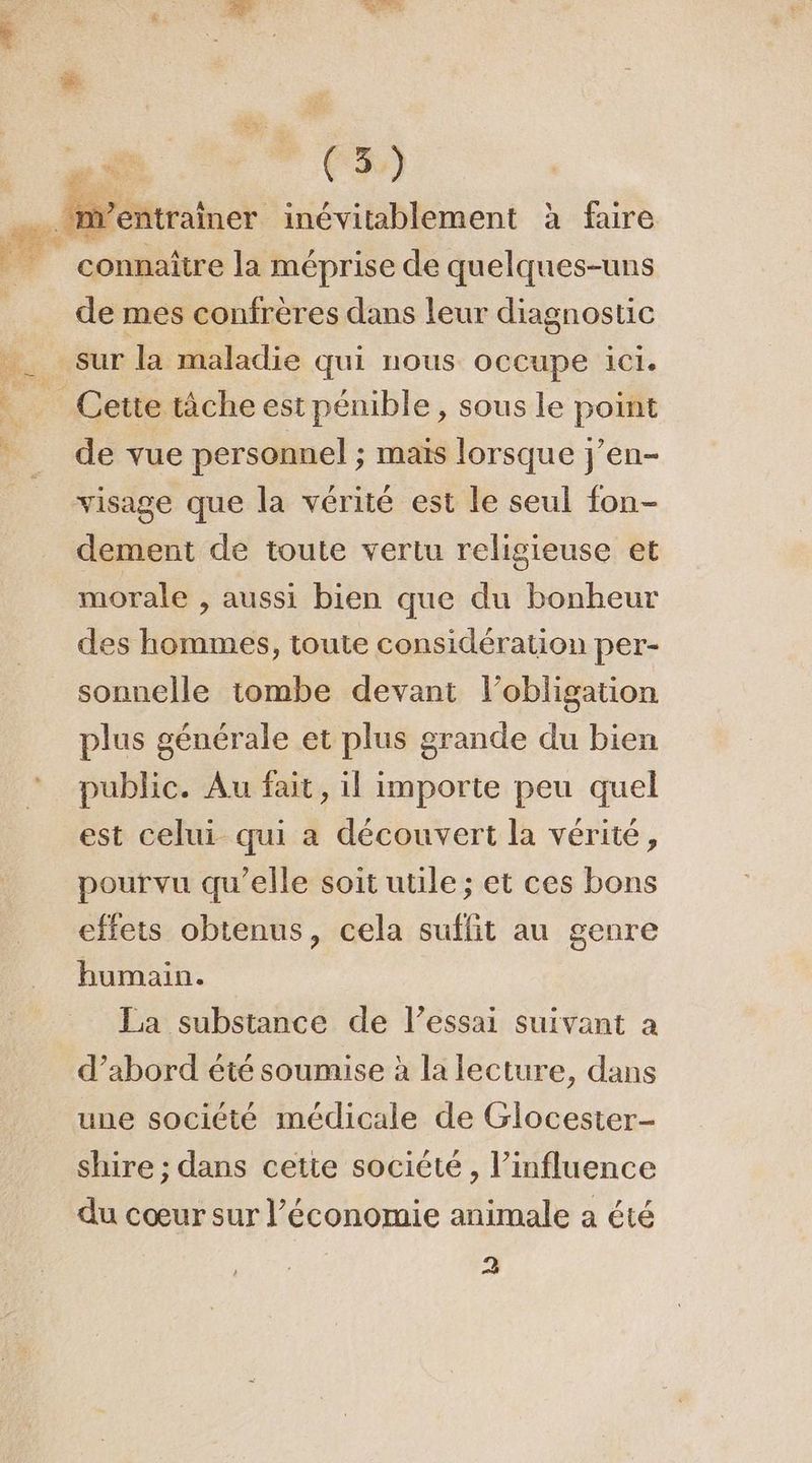 é à à connaître la méprise de quelques-uns de mes confrères dans leur diagnostic sur la maladie qui nous occupe ici. de vue personnel ; maïs lorsque j’en- dement de toute vertu religieuse et morale , aussi bien que du bonheur des hommes, toute considération per- sonnelle tombe devant l'obligation plus générale et plus grande du bien public. Au fait, il importe peu quel est celui qui a découvert la vérité, pourvu qu’elle soit utile ; et ces bons effets obtenus, cela suflit au genre humain. La substance de l’essai suivant a d’abord été soumise à la lecture, dans une société médicale de Glocester- shire ; dans cetie société, l’influence du cœur sur l’économie animale a été 2